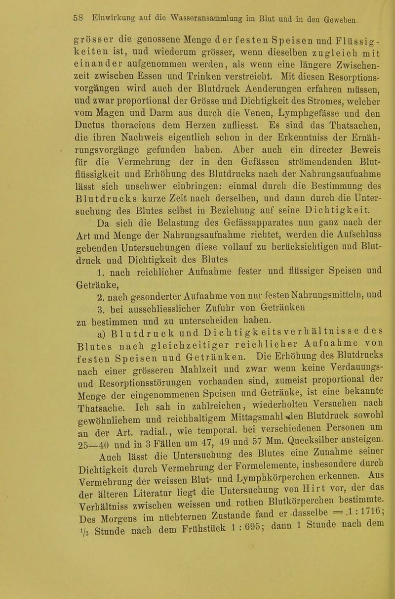 grösser die genossene Menge der festen Speisen und Flüssig- keiten ist, und wiederum grösser, wenn dieselben zugleich mit einander aufgenommen werden, als wenn eine längere Zwischen- zeit zwischen Essen und Trinken verstreicht. Mit diesen Resorptions- vorgängen wird auch der Blutdruck Aenderungen erfahren müssen, und zwar proportional der Grösse und Dichtigkeit des Stromes, welcher vom Magen und Darm aus durch die Venen, Lymphgefässe und den Ductus thoracicus dem Herzen zufliesst. Es sind das Thatsachen, die ihren Nachweis eigentlich schon in der Erkenntniss der Ernäh- rungsvorgänge gefunden haben. Aber auch ein directer Beweis für die Vermehrung der in den Gefässen strömendenclen Blut- flüssigkeit und Erhöhung des Blutdrucks nach der Nahrungsaufnahme lässt sich unschwer einbringen: einmal durch die Bestimmung des Blutdrucks kurze Zeit nach derselben, und dann durch die Unter- suchung des Blutes selbst in Beziehung auf seine Dichtigkeit. Da sich die Belastung des Gefässapparates nun ganz nach der Art und Menge der Nahrungsaufnahme richtet, werden die Aufschluss gebenden Untersuchungen diese vollauf zu berücksichtigen und Blut- druck und Dichtigkeit des Blutes 1. nach reichlicher Aufnahme fester und flüssiger Speisen und Getränke, 2. nach gesonderter Aufnahme von nur festen Nahrungsmitteln, und 3. bei ausschliesslicher Zufuhr von Getränken zu bestimmen und zu unterscheiden haben. a) Blutdruck und D i c h ti g k ei ts ve r h äl tn is s e des Blutes nach gleichzeitiger reichlicher Aufnahme von festen Speisen uud Getränken. Die Erhöhung des Blutdrucks nach einer grösseren Mahlzeit und zwar wenn keine Verdauungs- und Resorptionsstörungen vorhanden sind, zumeist proportional der Menge der eingenommenen Speisen und Getränke, ist eine bekannte Thatsache Ich sah in zahlreichen, wiederholten Versuchen nach gewöhnlichem und reichhaltigem Mittagsmahl >den Blutdruck sowohl an der Art. radial., wie temporal, bei verschiedenen Personen um 25—40 und in 3 Fällen um 47, 49 und 57 Mm. Quecksilber ansteigen. Auch lässt die Untersuchung des Blutes eine Zunahme seiner Dichtigkeit durch Vermehrung der Formelemente, insbesondere durch Vermehrung der weissen Blut- und Lympbkörperchen erkennen. Aus der älteren Literatur liegt die Untersuchung von Hirt vor, der das Verhältniss zwischen weissen und rothen Blutkörperchen bestimmt . Des Morgens im nüchternen Zustande fand er -dasselbe,-.1.171b, de nach dem Frühstück 1 : 695; dann 1 Stunde nach dem