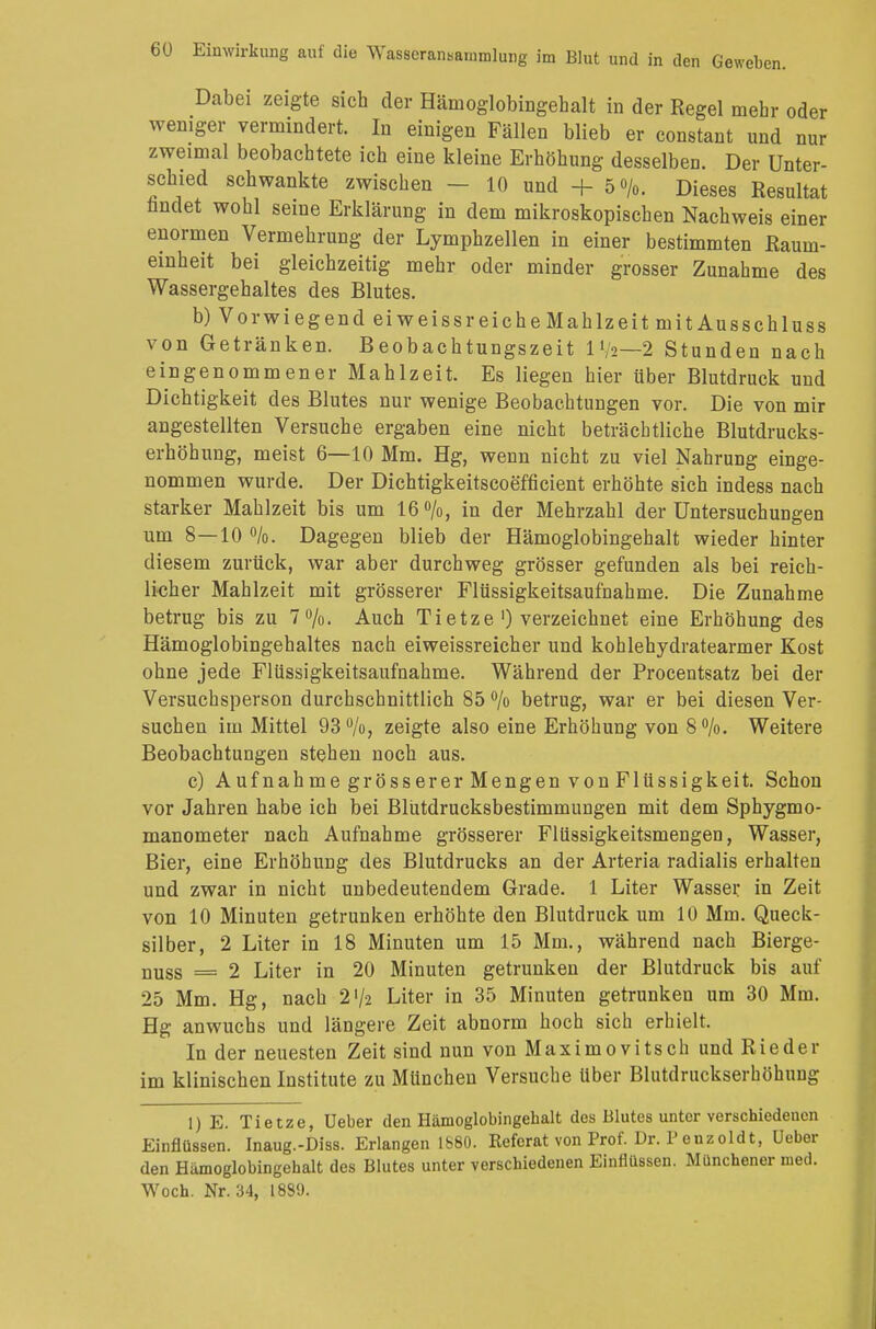 Dabei zeigte sich der Hämoglobingehalt in der Regel mehr oder weniger vermindert. In einigen Fällen blieb er constant und nur zweimal beobachtete ich eine kleine Erhöhung desselben. Der Unter- schied schwankte zwischen - 10 und + 50/0. Dieses Resultat nndet wohl seine Erklärung in dem mikroskopischen Nachweis einer enormen Vermehrung der Lymphzellen in einer bestimmten Raum- einheit bei gleichzeitig mehr oder minder grosser Zunahme des Wassergehaltes des Blutes. b) Vorwiegend ei weiss r eiche Mahlzeit mit Ausschluss von Getränken. Beobachtungszeit 1 V2—2 Stunden nach eingenommener Mahlzeit. Es liegen hier über Blutdruck und Dichtigkeit des Blutes nur wenige Beobachtungen vor. Die von mir angestellten Versuche ergaben eine nicht beträchtliche Blutdrucks- erhöhung, meist 6—10 Mm. Hg, wenn nicht zu viel Nahrung einge- nommen wurde. Der Dichtigkeitscoefficient erhöhte sich indess nach starker Mahlzeit bis um 16°/o, in der Mehrzahl der Untersuchungen um 8—10 %. Dagegen blieb der Hämoglobingehalt wieder hinter diesem zurück, war aber durchweg grösser gefunden als bei reich- licher Mahlzeit mit grösserer Flüssigkeitsaufnahme. Die Zunahme betrug bis zu 7%. Auch Tietze ') verzeichnet eine Erhöhung des Hämoglobingehaltes nach eiweissreicher und kohlehydratearmer Kost ohne jede Flüssigkeitsaufnahme. Während der Procentsatz bei der Versuchsperson durchschnittlich 85 % betrug, war er bei diesen Ver- suchen im Mittel 93%, zeigte also eine Erhöhung von 8%. Weitere Beobachtungen stehen noch aus. c) Aufnahme grösserer Mengen von Flüssigkeit. Schon vor Jahren habe ich bei Blütdrucksbestimmungen mit dem Sphygmo- manometer nach Aufnahme grösserer Flüssigkeitsmengen, Wasser, Bier, eine Erhöhung des Blutdrucks an der Arteria radialis erhalten und zwar in nicht unbedeutendem Grade. 1 Liter Wasser in Zeit von 10 Minuten getrunken erhöhte den Blutdruck um 10 Mm. Queck- silber, 2 Liter in 18 Minuten um 15 Mm., während nach Bierge- nuss = 2 Liter in 20 Minuten getrunken der Blutdruck bis auf 25 Mm. Hg, nach 2'/2 Liter in 35 Minuten getrunken um 30 Mm. Hg anwuchs und längere Zeit abnorm hoch sich erhielt. In der neuesten Zeit sind nun von Maxim0vitsch und Rieder im klinischen Institute zu München Versuche über Blutdruckserhöhung 1) E. Tietze, Ueber den Hämoglobingehalt des Blutes unter verschiedenen Einflüssen. Inaug.-Diss. Erlangen 1880. Referat von Prof. Dr. P enzoldt, Ueber den Humoglobingchalt des Blutes unter verschiedenen Einflüssen. Münchener med. Woch. Nr. 34, 1889.