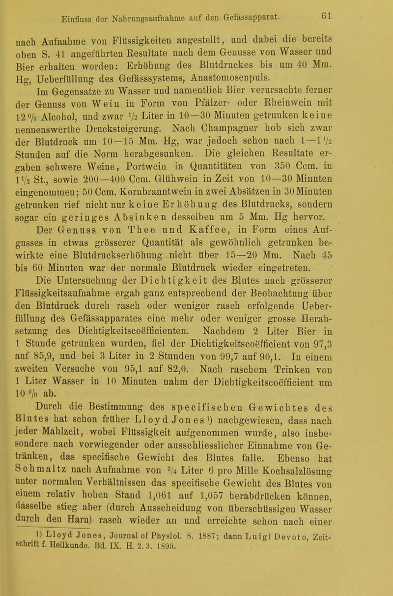 nach Aufnahme von Flüssigkeiten angestellt, und dabei die bereits oben S. 41 angeführten Resultate nach dem Genüsse von Wasser und Bier erhalten worden: Erhöhung des Blutdruckes bis um 40 Mm. Hg, Ueberfüllung des Gefässsystems, Anastomosenpuls. Im Gegensatze zu Wasser und namentlich Bier verursachte ferner der Genuss von Wein in Form von Pfälzer- oder Rheinwein mit 12% Alcohol, und zwar ty» Liter in 10—30 Minuten getrunken keine nennenswerthe Drucksteigerung. Nach Champagner hob sich zwar der Blutdruck um 10—15 Mm. Hg, war jedoch schon nach 1—1 '/a Stunden auf die Norm herabgesunken. Die gleichen Resultate er- gaben schwere Weine, Portwein in Quantitäten von 350 Ccm. in 11/2 St., sowie 200—400 Ccm. Glühwein in Zeit von 10—30 Minuten eingenommen; 50 Ccm. Kornbranntwein in zwei Absätzen in 30Minuten getrunken rief nicht nur keine Er höhung des Blutdrucks, sondern sogar ein geringes Absinken desselben um 5 Mm. Hg hervor. Der Genuss von Thee und Kaffee, in Form eines Auf- gusses in etwas grösserer Quantität als gewöhnlich getrunken be- wirkte eine Blutdruckserhöhung nicht über 15—20 Mm. Nach 45 bis 60 Minuten war der normale Blutdruck wieder eingetreten. Die Untersuchung der Dichtigkeit des Blutes nach grösserer Flüssigkeitsaufnahme ergab ganz entsprechend der Beobachtung über den Blutdruck durch rasch oder weniger rasch erfolgende Ueber- füllung des Gefässapparates eine mehr oder weniger grosse Herab- setzung des Dichtigkeitscoefficienten. Nachdem 2 Liter Bier in 1 Stunde getrunken wurden, fiel der Dichtigkeitscoefficient von 97,3 auf 85,9, und bei 3 Liter in 2 Stunden von 99,7 auf 90,1. In einem zweiten Versuche von 95,1 auf 82,0. Nach raschem Trinken von 1 Liter Wasser in 10 Minuten nahm der Dichtigkeitscoefficient um 10% ab. Durch die Bestimmung des specifischen Gewichtes des Blutes hat schon früher Lloyd Jones1) nachgewiesen, dass nach jeder Mahlzeit, wobei Flüssigkeit aufgenommen wurde, also insbe- sondere nach vorwiegender oder ausschliesslicher Einnahme von Ge- tränken, das specifische Gewicht des Blutes falle. Ebenso hat Schmaltz nach Aufnahme von 3A Liter 6 pro Mille Kochsalzlösung unter normalen Verhältnissen das specifische Gewicht des Blutes von einem relativ hohen Stand 1,061 auf 1,057 herabdrUcken können, dasselbe stieg aber (durch Ausscheidung von überschüssigen Wasser durch den Harn) rasch wieder an und erreichte schon nach einer 1) Lloyd Jones, Journal of Physiol. 8. 1887; dann Luigi Devoto, Zeit- schrift f. Heilkunde. Bd. IX. H.2.3. 1890.