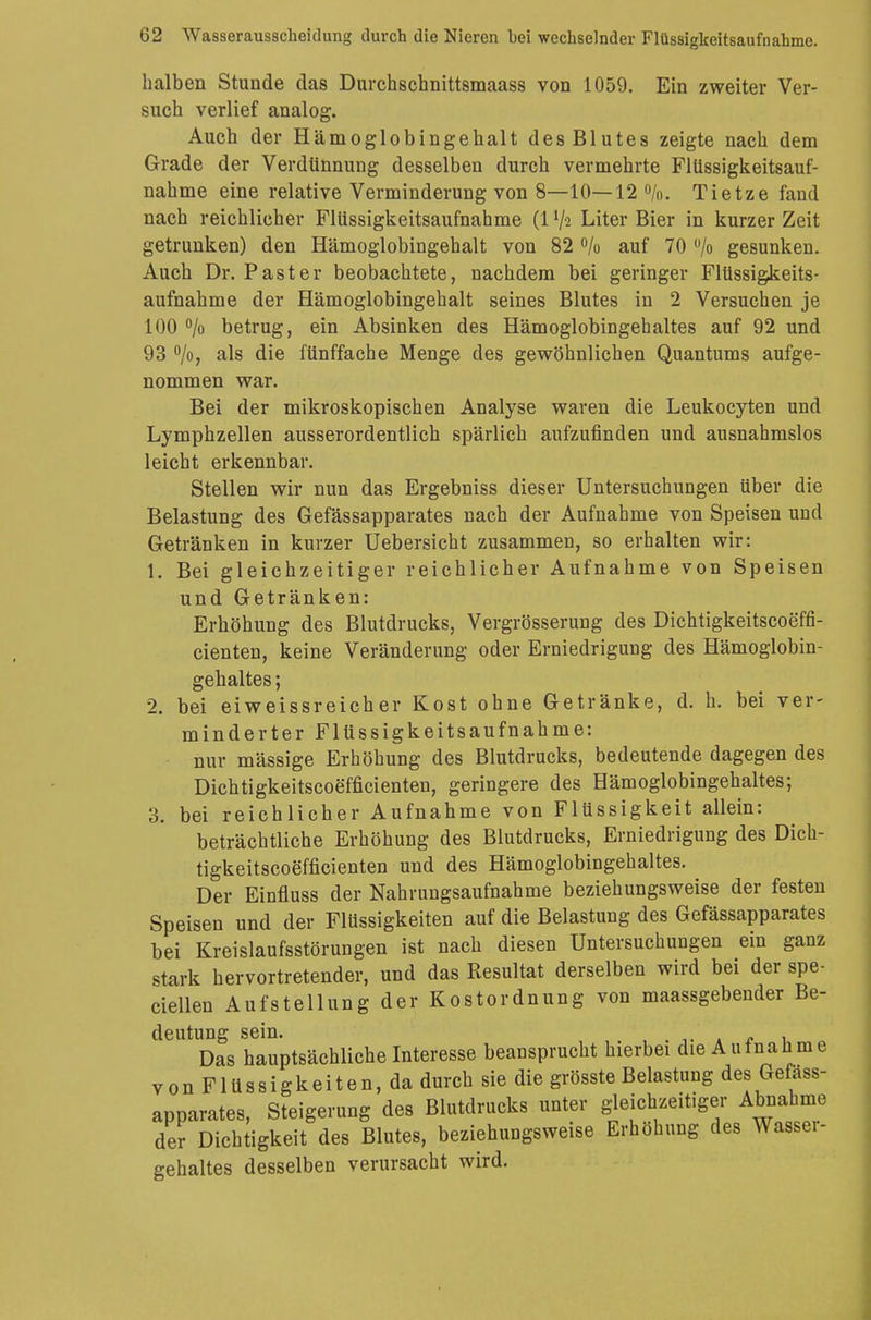 halben Stunde das Durchschnittsmaass von 1059. Ein zweiter Ver- such verlief analog. Auch der Hämoglobingehalt des Blutes zeigte nach dem Grade der Verdünnung desselben durch vermehrte Flüssigkeitsauf- nahme eine relative Verminderung von 8—10—12 %. Tietze fand nach reichlicher Flüssigkeitsaufnahme (1 lfa Liter Bier in kurzer Zeit getrunken) den Hämoglobingehalt von 82 % auf 70 °/o gesunken. Auch Dr. Paster beobachtete, nachdem bei geringer Flüssigkeits- aufnahme der Hämoglobingehalt seines Blutes in 2 Versuchen je 100 °/o betrug, ein Absinken des Hämoglobingehaltes auf 92 und 93 °/o, als die fünffache Menge des gewöhnlichen Quantums aufge- nommen war. Bei der mikroskopischen Analyse waren die Leukocyten und Lymphzellen ausserordentlich spärlich aufzufinden und ausnahmslos leicht erkennbar. Stellen wir nun das Ergebniss dieser Untersuchungen über die Belastung des Gefässapparates nach der Aufnahme von Speisen und Getränken in kurzer Uebersicht zusammen, so erhalten wir: 1. Bei gleichzeitiger reichlicher Aufnahme von Speisen und Getränken: Erhöhung des Blutdrucks, Vergrösserung des Dichtigkeitscoeffi- cienten, keine Veränderung oder Erniedrigung des Hämoglobin- gehaltes ; 2. bei eiweissreicher Kost ohne Getränke, d. h. bei ver- minderter Flüssigkeitsaufnahme: nur massige Erhöhung des Blutdrucks, bedeutende dagegen des Dichtigkeitscoefficienten, geringere des Hämoglobingehaltes; 3. bei reichlicher Aufnahme von Flüssigkeit allein: beträchtliche Erhöhung des Blutdrucks, Erniedrigung des Dich- tigkeitscoefficienten und des Hämoglobingehaltes. Der Einfluss der Nahrungsaufnahme beziehungsweise der festen Speisen und der Flüssigkeiten auf die Belastung des Gefässapparates bei Kreislaufsstörungen ist nach diesen Untersuchungen ein ganz stark hervortretender, und das Resultat derselben wird bei der spe- ciellen Aufstellung der Kostordnung von maassgebender Be- deutung sein. : . Das hauptsächliche Interesse beansprucht hierbei die Aufnahme vonFlüssigkeiten,da durch sie die grösste Belastung des Gefäss- apparates, Steigerung des Blutdrucks unter gleichzeitiger Abnahme der Dichtigkeit des Blutes, beziehungsweise Erhöhung des Wassei- gehaltes desselben verursacht wird.