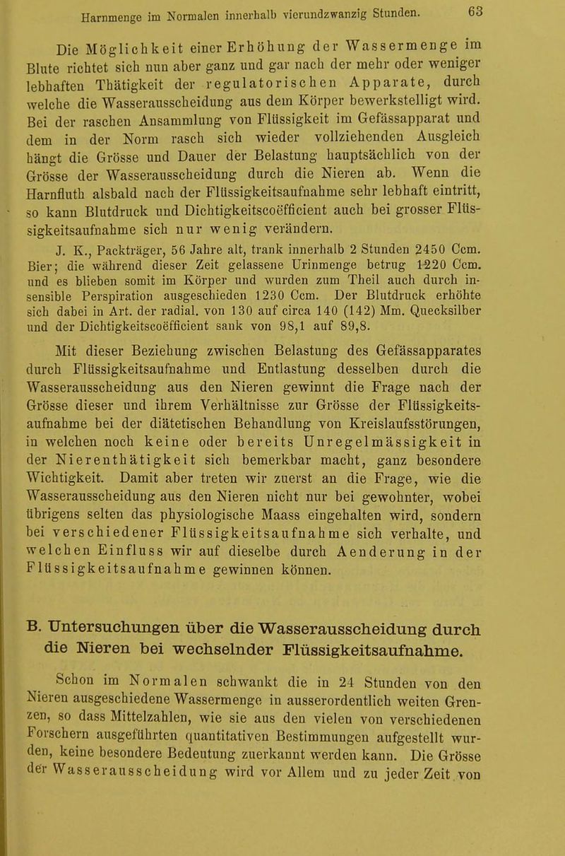 Harnmenge im Normalen innerhalb vicrundzwanzig Stunden. Die Möglichkeit einer Erhöhung der Wassermenge im Blute richtet sich nun aber ganz und gar nach der mehr oder weniger lebhaften Thätigkeit der regulatorischen Apparate, durch welche die Wasserausscheidung aus dem Körper bewerkstelligt wird. Bei der raschen Ansammlung von Flüssigkeit im Gefässapparat und dem in der Norm rasch sich wieder vollziehenden Ausgleich hängt die Grösse und Dauer der Belastung hauptsächlich von der Grösse der Wasserausscheidung durch die Nieren ab. Wenn die Harnfluth alsbald nach der Flüssigkeitsaufnahme sehr lebhaft eintritt, so kann Blutdruck und Dichtigkeitscoefficient auch bei grosser Flüs- sigkeitsaufnahme sich nur wenig verändern. J. K., Packträger, 56 Jahre alt, trank innerhalb 2 Stunden 2450 Ccm. Bier; die während dieser Zeit gelassene Urinmenge betrug 1220 Ccm. und es blieben somit im Körper und wurden zum Theil auch durch in- sensible Perspiration ausgeschieden 1230 Ccm. Der Blutdruck erhöhte sich dabei in Art. der radial, von 130 auf circa 140 (142) Mm. Quecksilber und der Dichtigkeitscoefficient sank von 98,1 auf 89,8. Mit dieser Beziehung zwischen Belastung des Gefässapparates durch Flüssigkeitsaufnahme und Entlastung desselben durch die Wasserausscheidung aus den Nieren gewinnt die Frage nach der Grösse dieser und ihrem Verhältnisse zur Grösse der Flüssigkeits- aufnahme bei der diätetischen Behandlung von Kreislaufsstörungen, in welchen noch keine oder bereits Unregelmässigkeit in der Nieren thätigkeit sich bemerkbar macht, ganz besondere Wichtigkeit. Damit aber treten wir zuerst an die Frage, wie die Wasserausscheidung aus den Nieren nicht nur bei gewohnter, wobei übrigens selten das physiologische Maass eingehalten wird, sondern bei verschiedener Flüssigkeitsaufnahme sich verhalte, und welchen Einfluss wir auf dieselbe durch Aenderung in der Flüssigkeitsaufnahme gewinnen können. B. Untersuchungen über die Wasserausscheidung durch die Nieren bei wechselnder Flüssigkeitsaufnahme. Schon im Normalen schwankt die in 24 Stunden von den Nieren ausgeschiedene Wassermenge in ausserordentlich weiten Gren- zen, so dass Mittelzahlen, wie sie aus den vielen von verschiedenen Forschern ausgeführten quantitativen Bestimmungen aufgestellt wur- den, keine besondere Bedeutung zuerkannt werden kann. Die Grösse der Wasserausscheidung wird vor Allem und zu jeder Zeit.von