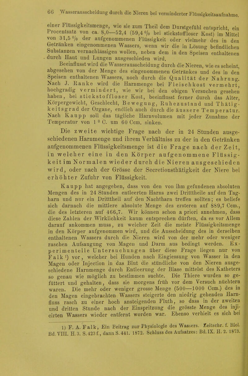 einer Flüssigkeitsmenge, wie sie zum Theil dem Durstgefühl entspricht ein Procentsatz von ca. 8,0—52,4 (59,4 «/„ bei stickstoffloser Kost) im Mittel von 31,5 °/o der aufgenommenen Flüssigkeit oder vielmehr des in den Getränken eingenommenen Wassers, wenn wir die in Lösung befindlichen Substanzen vernachlässigen wollen, neben dem in den Speisen enthaltenen durch Haut und Lungen ausgeschieden wird. Beeinflusst wird die Wasserausscheidung durch die Nieren, wie es scheint, abgesehen von der Menge des eingenommenen Getränkes und des in den Speisen enthaltenen Wassers, noch durch die Qualität der Nahrung. Nach J. Ranke wird die Harnmenge bei Fleischkost vermehrt, hochgradig vermindert, wie wir bei den obigen Versuchen gesehen haben, bei stickstoffloser Kost, beeinflusst ferner durch das Alter, Körpergewicht, Geschlecht, Bewegung, Ruhezustand undThätig- keitsgrad der Organe, endlich auch durch die äussere Temperatur. Nach Kaupp soll das tägliche Harnvolumen mit jeder Zunahme der Temperatur von 1 0 C. um 60 Ccm. sinken. Die zweite wichtige Frage nach der in 24 Stunden ausge- schiedenen Harnmenge und ihrem Verhältniss zu der in den Getränken aufgenommenen Flüssigkeitsmenge ist die Frage nach der Zeit, in welcher eine in den Körper aufgenommene Flüssig- keit im Normalen wieder durch die Nieren ausgeschieden wird, oder nach der Grösse der Secretionsthätigkeit der Niere bei erhöhter Zufuhr von Flüssigkeit. Kaupp hat angegeben, dass von den von ihm gefundenen absoluten Mengen des in 24 Stunden entleerten Harns zwei Dritttheile auf den Tag- harn und nur ein Dritttheil auf den Nachtharn treffen sollten; es beliefe sich darnach die mittlere absolute Menge des ersteren auf 859,7 Ccm., die des letzteren auf 466,7. Wir können schon a priori annehmen, dass diese Zahlen der Wirklichkeit kaum entsprechen dürften, da es vor Allem darauf ankommen muss, zu welcher Zeit die meiste Flüssigkeitsmenge in den Körper aufgenommen wird, und die Ausscheidung des in derselben enthaltenen Wassers durch die Nieren wird von der mehr oder weniger raschen Aufsaugung von Magen und Darm aus bedingt werden. Ex- perimentelle Untersuchungen über diese Frage liegen nur von Falk1) vor, welcher bei Hunden nach Eingiessung von Wasser in den Magen oder Injection in das Blut die stündliche von den Nieren ausge- schiedene Harnmenge durch Entleerung der Blase mittelst des Katheters so genau wie möglich zu bestimmen suchte. Die Thiere wurden so ge- füttert und gehalten, dass sie morgens früh vor dem Versuch nüchtern waren. Die mehr oder weniger grosse Menge (500—1000 Ccm.) des in den Magen eingebrachten Wassers steigerte den niedrig gehenden Harn- fluss rasch zu einer hoch ansteigenden Fluth, so dass in der zweiten und dritten Stunde nach der Einspritzung die grösste Menge des inji- cirten Wassers wieder entfernt worden war. Ebenso verhielt es sich bei 1) F. A. Falk, Ein Beitrag zur Physiologie des Wassers. Zeitschr. f. Biol. Bd. VIII. H.3. S.423f., dann S. 441. 1872. Schluss des Aufsatzes: Bd.IX. H. 2. 1873.