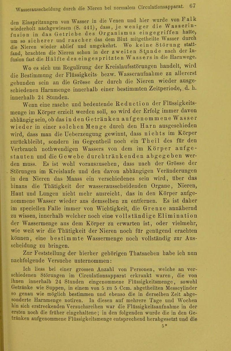den Einspritzungen von Wasser in die Venen und hier wurde von Falk wiederholt nachgewiesen (S. 441), dass, je weniger die Wasserin- fusion in das Getriebe des Organismus eingegriffen hatte, um so sicherer und rascher das dem Blut mitgetheilte Wasser durch die Nieren wieder ablief und umgekehrt. Wo keine Störung statt- fand, brachten die Nieren schon in der zweiten Stunde nach der In- fusion fast die Hälfte des eingespritzten Wassers in die Harnwege. Wo es sich um Regulirung der Kreislaufsstörungen handelt, wird die Bestimmung der Flüssigkeits- bezw. Wasseraufnahme zu allererst gebunden sein an die Grösse der durch die Nieren wieder ausge- schiedenen Harnmenge innerhalb einer bestimmten Zeitperiode, d. h. innerhalb 24 Stunden. Wenn eine rasche und bedeutende Reduction der Flüssigkeits- menge im Körper erzielt werden soll, so wird der Erfolg immer davon abhängig sein, ob das in den Getränken aufgenommene Wasser wieder in einer solchenMenge durch den Harn ausgeschieden wird, dass man die Ueberzeugung gewinnt, dass nichts im Körper zurückbleibt, sondern im Gegentheil noch ein Theil des für den Verbrauch nothwendigen Wassers von dem im Körper aufge- stauten und die Gewebe durchtränkenden abgegeben wer- den muss. Es ist wohl vorauszusehen, dass nach der Grösse der Störungen im Kreislaufe und den davon abhängigen Veränderungen in den Nieren das Maass ein verschiedenes sein wird, über das hinaus die Thätigkeit der wasserausscheidenden Organe, Nieren, Haut und Lungen nicht mehr ausreicht, das in den Körper aufge- nommene Wasser wieder aus demselben zu entfernen. Es ist daher im speciellen Falle immer von Wichtigkeit, die Grenze annähernd zu wissen, innerhalb welcher noch eine vollständige Elimination der Wassermenge aus dem Körper zu erwarten ist, oder vielmehr, wie weit wir die Thätigkeit der Nieren noch für genügend erachten können, eine bestimmte Wassermenge noch vollständig zur Aus- scheidung zu bringen. Zur Feststellung der hierher gehörigen Thatsachen habe ich nun nachfolgende Versuche unternommen: Ich Hess bei einer grossen Anzahl von Personen, welche an ver- schiedenen Störungen im Circulationsapparat erkrankt waren, die von ihnen innerhalb 24 Stunden eingenommene Flüssigkeitsmenge, sowohl Getränke wie Suppen, in einem von 5 zu 5 Ccm. abgetheilten Messcylinder so genau wie möglich bestimmen und ebenso die in derselben Zeit abge- sonderte Harnmenge notiren. In diesen auf mehrere Tage und Wochen hin sich erstreckenden Versuchsreihen war die Flüssigkeitsaufnahme in der ersten noch die früher eingehaltene; in den folgenden wurde die in den Ge- tränken aufgenommene Flüssigkeitsmenge entsprechend herabgesetzt und die