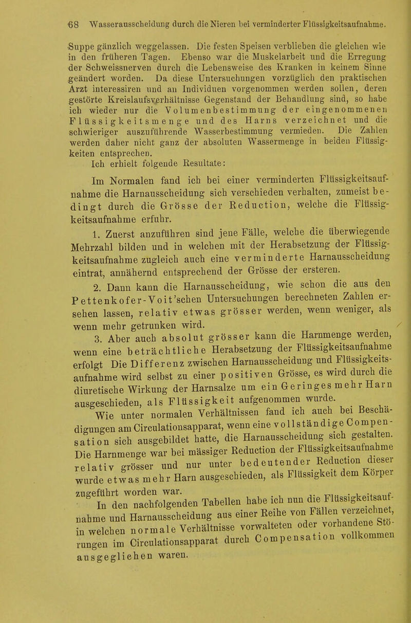 Suppe gänzlich weggelassen. Die festen Speisen verblieben die gleichen wie in den früheren Tagen. Ebenso war die Muskelarbeit und die Erregung der Schweissnerven durch die Lebensweise des Kranken in keinem Sinne geändert worden. Da diese Untersuchungen vorzüglich den praktischen Arzt interessiren und an Individuen vorgenommen werden sollen, deren gestörte Kreislaufsvjerhältnisse Gegenstand der Behandlung sind, so habe ich wieder nur die Volumenbestimmung der eingenommenen F 1 ü s s i g k e i t s m e n g e und des Harns verzeichnet und die schwieriger auszuführende Wasserbestimmung vermieden. Die Zahlen werden daher nicht ganz der absoluten Wassermenge in beiden Flüssig- keiten entsprechen. Ich erhielt folgende Resultate: Im Normalen fand ich bei einer verminderten Flüssigkeitsauf- nahme die Harnausscheidung sich verschieden verhalten, zumeist be- dingt durch die Grösse der Reduction, welche die Flüssig- keitsaufnahme erfuhr. 1. Zuerst anzuführen sind jene Fälle, welche die überwiegende Mehrzahl bilden und in welchen mit der Herabsetzung der Flüssig- keitsaufnahme zugleich auch eine verminderte Harnausscheidung eintrat, annähernd entsprechend der Grösse der ersteren. 2. Dann kann die Harnausscheidung, wie schon die aus den Pettenkofer-Voit'schen Untersuchungen berechneten Zahlen er- sehen lassen, relativ etwas grösser werden, wenn weniger, als wenn mehr getrunken wird. 3 Aber auch absolut grösser kann die Harnmenge werden, wenn eine beträchtliche Herabsetzung der Flüssigkeitsaufnahme erfolgt Die Differenz zwischen Harnausscheidung und Flüssigkeits- aufnahme wird selbst zu einer positiven Grösse, es wird durch die diuretische Wirkung der Harnsalze um ein Geringes mehr Harn ausgeschieden, als Flüssigkeit aufgenommen wurde. Wie unter normalen Verhältnissen fand ich auch bei Beschä- digungen am Circulationsapparat, wenn eine v o 11 s tän d i g e C o mp en - sation sich ausgebildet hatte, die Harnausscheidung sich gestalten. Die Harnmenge war bei mässiger Reduction der Flüssigkeitsaufnahme relativ grösser und nur unter bedeutender Reduction dieser wurde etwas mehr Harn ausgeschieden, als Flüssigkeit dem Körper TJÄ» Tabellen habe ich nun die Flüssigkeitsauf. „ahme und Harnausscheidung aus einer Reihe von Fällen^verzeichne , in welchen normale Verhältnisse vorwalteten oder vorhandene Stö- rungen i Circulationsapparat durch Compensatio* vollkommen ausgeglichen waren.
