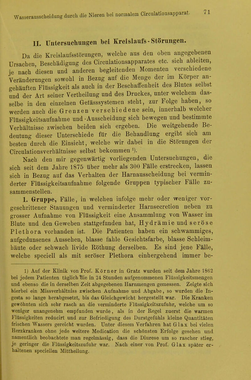 II. Untersuchungen bei Kreislaufs-Störungen. Da die Kreislaufsstörungen, welche aus den oben angegebenen Ursachen, Beschädigung des Circulationsapparates etc. sich ableiten, je nach diesen und anderen begleitenden Momenten verschiedene Veränderungen sowohl in Bezug auf die Menge der im Körper an- gehäuften Flüssigkeit als auch in der Beschaffenheit des Blutes selbst und der Art seiner Vertheilung und des Druckes, unter welchem das- selbe in den einzelnen Getässsystemen steht, zur Folge haben, so werden auch die Grenzen verschiedene sein, innerhalb welcher Flüssigkeitsaufnahme und -Ausscheidung sich bewegen und bestimmte Verhältnisse zwischen beiden sich ergeben. Die weitgehende Be- deutung dieser Unterschiede für die Behandlung ergibt sich am besten durch die Einsicht, welche wir dabei in die Störungen der Circulationsverhältnisse selbst bekommen1). Nach den mir gegenwärtig vorliegenden Untersuchungen, die sich seit dem Jahre 1875 über mehr als 300 Fälle erstrecken, lassen sich in Bezug auf das Verhalten der Harnausscheidung bei vermin- derter Flüssigkeitsaufnahme folgende Gruppen typischer Fälle zu- sammenstellen. 1. Gruppe, Fälle, in welchen infolge mehr oder weniger vor- geschrittener Stauungen und verminderter Harnsecretion neben zu grosser Aufnahme von Flüssigkeit eine Ansammlung von Wasser im Blute und den Geweben stattgefunden hat, Hydrämie und seröse Plethora vorhanden ist. Die Patienten haben ein schwammiges, aufgedunsenes Aussehen, blasse fahle Gesichtsfarbe, blasse Schleim- häute oder schwach livide Röthung derselben. Es sind jene Fälle, welche speciell als mit seröser Plethora einhergehend immer be- 1) Auf der Klinik von Prof. Körner in Gratz wurden seit dem Jahre 1862 bei jedem Patienten täglich uie in 24 Stunden aufgenommenen Flüssigkeitsmengen und ebenso die in derselben Zeit abgegebenen Harnmengen gemessen. Zeigte sich hierbei ein Missverhältniss zwischen Aufnahme und Abgabe, so wurden die In- gesta so lange herabgesetzt, bis das Gleichgewicht hergestellt war. Die Kranken gewöhnten sich sehr rasch an die verminderte Flüssigkeitszufuhr, welche um so weniger unangenehm empfunden wurde, als in der Regel zuerst die warmen Flüssigkeiten reducirt und zur Befriedigung des Durstgefühls kleine Quantitäten frischen Wassers gereicht wurden. Unter diesem Verfahren hat Glax bei vielen Herzkranken ohne jede weitere Medication die schönsten Erfolge gesehen und namentlich beobachtete man regelmässig, dass die Diurese um so rascher stieg, je geringer die Flüssigkeitszufuhr war. Nach einer von Prof. Glax später er- haltenen speciellen Mittheilung.
