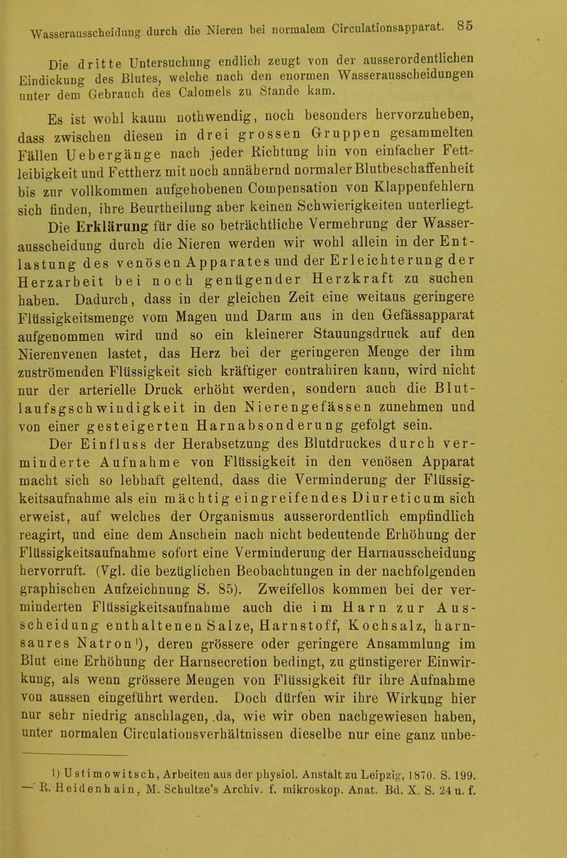 Die dritte Untersuchung endlich zeugt von der ausserordentlichen Eindickung des Blutes, welche nach den enormen Wasserausscheidungen unter dem Gebrauch des Calomels zu Stande kam. Es ist wohl kaum nothwendig, noch besonders hervorzuheben, dass zwischen diesen in drei grossen Gruppen gesammelten Fällen Uebergänge nach jeder Richtung hin von einfacher Fett- leibigkeit und Fettherz mit noch annähernd normaler Blutbeschaffenheit bis zur vollkommen aufgehobenen Compensation von Klappenfehlern sich finden, ihre Beurtheilung aber keinen Schwierigkeiten unterliegt. Die Erklärung für die so beträchtliche Vermehrung der Wasser- ausscheidung durch die Nieren werden wir wohl allein in der Ent- lastung des venösen Apparates und der Erleichterung der Herzarbeit bei noch genügender Herzkraft zu suchen haben. Dadurch, dass in der gleichen Zeit eine weitaus geringere Flüssigkeitsmenge vom Magen und Darm aus in den Gefässapparat aufgenommen wird und so ein kleinerer Stauungsdruck auf den Nierenvenen lastet, das Herz bei der geringeren Menge der ihm zuströmenden Flüssigkeit sich kräftiger contrahiren kann, wird nicht nur der arterielle Druck erhöht werden, sondern auch die Blut- laufsgsch windigkeit in den Nierengefässen zunehmen und von einer gesteigerten Harnabsonderung gefolgt sein. Der Einfluss der Herabsetzung des Blutdruckes durch ver- minderte Aufnahme von Flüssigkeit in den venösen Apparat macht sich so lebhaft geltend, dass die Verminderung der Flüssig- keitsaufnahme als ein mächtig eingreifendes Diureticum sich erweist, auf welches der Organismus ausserordentlich empfindlich reagirt, und eine dem Anschein nach nicht bedeutende Erhöhung der Flüssigkeitsaufnahme sofort eine Verminderung der Harnausscheidung hervorruft. (Vgl. die bezüglichen Beobachtungen in der nachfolgenden graphischen Aufzeichnung S. 85). Zweifellos kommen bei der ver- minderten Flüssigkeitsaufnahme auch die im Harn zur Aus- scheidung enthaltenen Salze, Harnstoff, Kochsalz, harn- saures Natron1), deren grössere oder geringere Ansammlung im Blut eine Erhöhung der Harnsecretion bedingt, zu günstigerer Einwir- kung, als wenn grössere Mengen von Flüssigkeit für ihre Aufnahme von aussen eingeführt werden. Doch dürfen wir ihre Wirkung hier nur sehr niedrig anschlagen, .da, wie wir oben nachgewiesen haben, unter normalen Circulationsverhältnissen dieselbe nur eine ganz unbe- l)Ü8timowitsch, Arbeiten aus der physiol. Anstalt zu Leipzig-, 1870. S. 199.