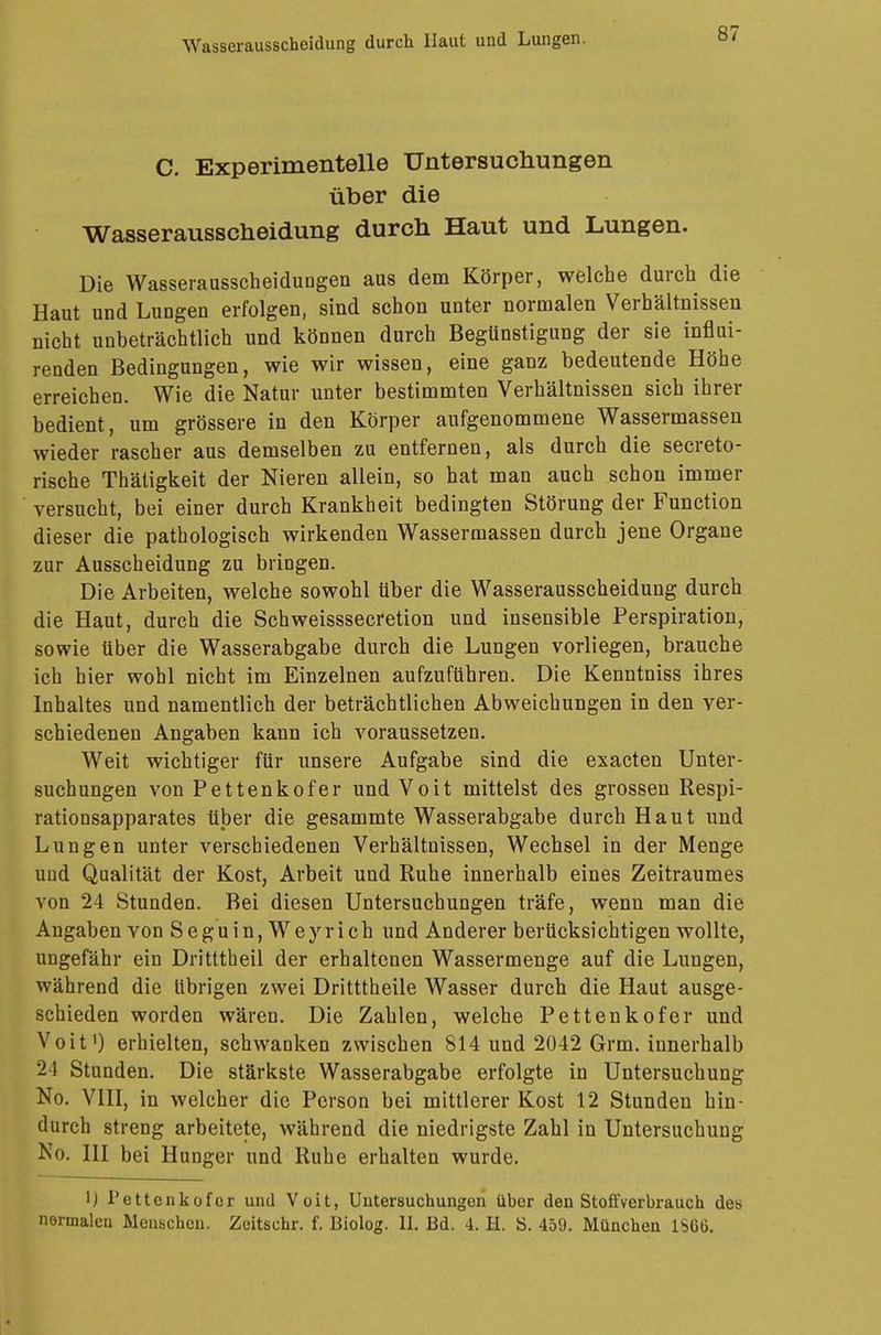 C. Experimentelle Untersuchungen über die Wasserausscheidung durch Haut und Lungen. Die Wasserausscheidungen aus dem Körper, welche durch die Haut und Lungen erfolgen, sind schon unter normalen Verhältnissen nicht unbeträchtlich und können durch Begünstigung der sie influi- renden Bedingungen, wie wir wissen, eine ganz bedeutende Höhe erreichen. Wie die Natur unter bestimmten Verhältnissen sich ihrer bedient, um grössere in den Körper aufgenommene Wassermassen wieder rascher aus demselben zu entfernen, als durch die secreto- rische Thätigkeit der Nieren allein, so hat man auch schon immer versucht, bei einer durch Krankheit bedingten Störung der Function dieser die pathologisch wirkenden Wassermassen durch jene Organe zur Ausscheidung zu bringen. Die Arbeiten, welche sowohl über die Wasserausscheidung durch die Haut, durch die Schweisssecretion und insensible Perspiration, sowie über die Wasserabgabe durch die Lungen vorliegen, brauche ich hier wohl nicht im Einzelnen aufzuführen. Die Kenntniss ihres Inhaltes und namentlich der beträchtlichen Abweichungen in den ver- schiedenen Angaben kann ich voraussetzen. Weit wichtiger für unsere Aufgabe sind die exacten Unter- suchungen von Pettenkofer und Voit mittelst des grossen Respi- rationsapparates über die gesammte Wasserabgabe durch Haut und Lungen unter verschiedenen Verhältnissen, Wechsel in der Menge uud Qualität der Kost, Arbeit und Ruhe innerhalb eines Zeitraumes von 24 Stunden. Bei diesen Untersuchungen träfe, wenn man die Angaben von Seguin, Wey rieh und Anderer berücksichtigen wollte, ungefähr ein Dritttheil der erhaltenen Wassermenge auf die Lungen, während die übrigen zwei Dritttheile Wasser durch die Haut ausge- schieden worden wären. Die Zahlen, welche Pettenkofer und Voit1) erhielten, schwanken zwischen 814 und 2042 Grm. innerhalb 24 Stunden. Die stärkste Wasserabgabe erfolgte in Untersuchung No. VIII, in welcher die Person bei mittlerer Kost 12 Stunden hin- durch streng arbeitete, während die niedrigste Zahl in Untersuchung No. III bei Hunger und Ruhe erhalten wurde. 1) l'ettcnkofer und Voit, Untersuchungen über den Stofi'verbrauch des normalen Menschen. Zeitschr. f. Biolog. IL Bd. 4. H. S. 459. München 1S66.