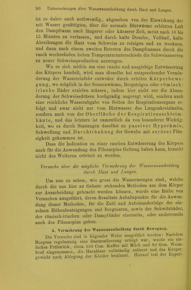 ist es daher auch nothwendig, abgesehen von der Einwirkung der mit Wasser gesättigten, Uber die normale Blutwärme erhitzten Luft den Dampfraum nach längerer oder kürzerer Zeit, meist nach 10 bis 15 Minuten zu verlassen, und durch kalte Douche, Vollbad, kalte Abreibungen die Haut vom Schweiss zu reinigen und zu trocknen, und dann nach einem zweiten Betreten des Dampfraumes durch die rasch wechselnden hohen Temperaturunterschiede die Schweissnerven zu neuer Schweissproduction anzuregen. Wo es sich mithin um eine rasche und ausgiebige Entwässerung des Körpers handelt, wird man dieselbe bei entsprechender Vermin- derung der Wassereinfuhr entweder durch erhöhte Körperbewe- gung, wo möglich in der Sonnenwärme, Bergsteigen oder römisch- irische Bäder erzielen müssen, indem hier nicht nur die Abson- derung der Schweissdrüsen hochgradig angeregt wird, sondern auch eine reichliche Wasserabgabe von Seiten der Respirationsorgane er- folgt und zwar nicht nur vom Blutwasser des Lungenkreislaufes, sondern auch von der Oberfläche der Respirationsschleim- häute, und das letztere ist namentlich da von besonderer Wichtig- keit, wo es durch Stauungen daselbst zu passiver Hyperämie, Schwellung und Durchtränkung der Gewebe mit seröser Flüs- sigkeit gekommen ist. Dass die Indication zu einer raschen Entwässerung des Körpers auch für die Anwendung des Pilocarpins Geltung haben kann, braucht nicht des Weiteren erörtert zu werden. Versuche über die mögliche Vermehrimf/ der Wasserausscheidung durch Haut und Lungen. Um nun zu sehen, wie gross die Wassermengen sind, welche durch die uns hier zu Gebote stehenden Methoden aus dem Körper zur Ausscheidung gebracht werden können, wurde eine Reihe von Versuchen ausgeführt, deren Resultate Anhaltspunkte für die Anwen- dung dieser Methoden, für die Zahl und Aufeinanderfolge der ein- zelnen Höhenbesteigungen und Bergtouren, sowie der Schwitzbäder, der römisch-irischen oder Dampfbäder einerseits, oder andererseits auch des Pilocarpins geben. A. Vermehrung der Wasserausscheidung durch Bewegung. Die Versuche sind in folgender Weise ausgeführt worden: Nachdem Morgens regelmässig eine Darmentleerung erfolgt war wurde ein ein- faches Frühstück, circa 150 Ccm. Kaffee mit Milch und SO Qrm Weiss- brod eingenommen, die Harnblase vollständig etfMrt und da» Körpei- gewicht lach Ablegung der Kleider bestimmt. Hierauf trat dei Lxpen-