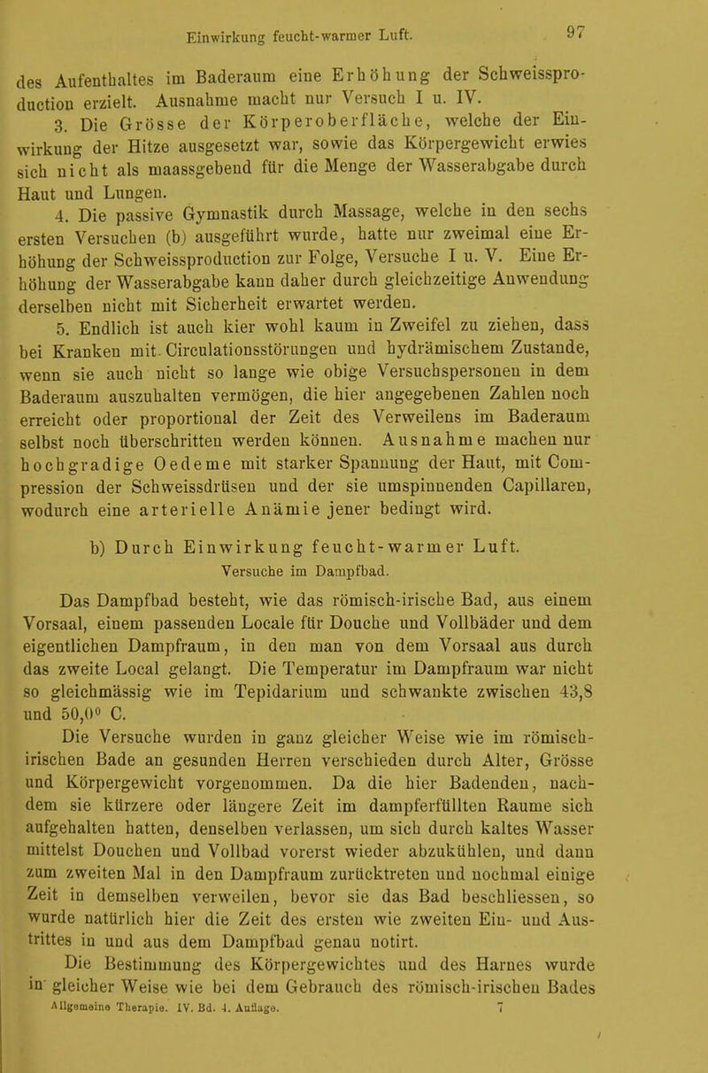 des Aufenthaltes im Baderaum eine Erhöhung der Schweisspro- duction erzielt. Ausnahme macht nur Versuch I u. IV. 3. Die Grösse der Körperoberfläche, welche der Ein- wirkung der Hitze ausgesetzt war, sowie das Körpergewicht erwies sich nicht als maassgebend für die Menge der Wasserabgabe durch Haut und Lungen. 4. Die passive Gymnastik durch Massage, welche in den sechs ersten Versuchen (b) ausgeführt wurde, hatte nur zweimal eine Er- höhung der Schweissproduction zur Folge, Versuche I u. V. Eine Er- höhung der Wasserabgabe kann daher durch gleichzeitige Anwendung derselben nicht mit Sicherheit erwartet werden. 5. Endlich ist auch kier wohl kaum in Zweifel zu ziehen, dass bei Kranken mit. Circulationsstörungen und bydrämischem Zustande, wenn sie auch nicht so lange wie obige Versuchspersonen in dem Baderaum auszuhalten vermögen, die hier angegebenen Zahlen noch erreicht oder proportional der Zeit des Verweilens im Baderaum selbst noch überschritten werden können. Ausnahme machen nur hochgradige Oedeme mit starker Spannung der Haut, mit Coni- pression der Schweissdrüsen und der sie umspinnenden Capillaren, wodurch eine arterielle Anämie jener bedingt wird. b) Durch Einwirkung feucht-warm er Luft. Versuche im Dampfbad. Das Dampfbad besteht, wie das römisch-irische Bad, aus einem Vorsaal, einem passenden Locale für Douche und Vollbäder und dem eigentlichen Dampfraum, in den man von dem Vorsaal aus durch das zweite Local gelangt. Die Temperatur im Dampfraum war nicht so gleichmässig wie im Tepidarium und schwankte zwischen 43,8 und 50,0° C. Die Versuche wurden in ganz gleicher Weise wie im römisch- irischen Bade an gesunden Herren verschieden durch Alter, Grösse und Körpergewicht vorgenommen. Da die hier Badenden, nach- dem sie kürzere oder längere Zeit im dampferfüllten Räume sich aufgehalten hatten, denselben verlassen, um sich durch kaltes Wasser mittelst Douchen und Vollbad vorerst wieder abzukühlen, und dann zum zweiten Mal in den Dampfraum zurücktreten und nochmal einige Zeit in demselben verweilen, bevor sie das Bad beschliessen, so wurde natürlich hier die Zeit des ersten wie zweiten Ein- und Aus- trittes in und aus dem Dampfbad genau notirt. Die Bestimmung des Körpergewichtes und des Harnes wurde in' gleicher Weise wie bei dem Gebrauch des römisch-irischen Bades AUgemeine Therapie. IV. Bd. i. Aullaga. 7 /