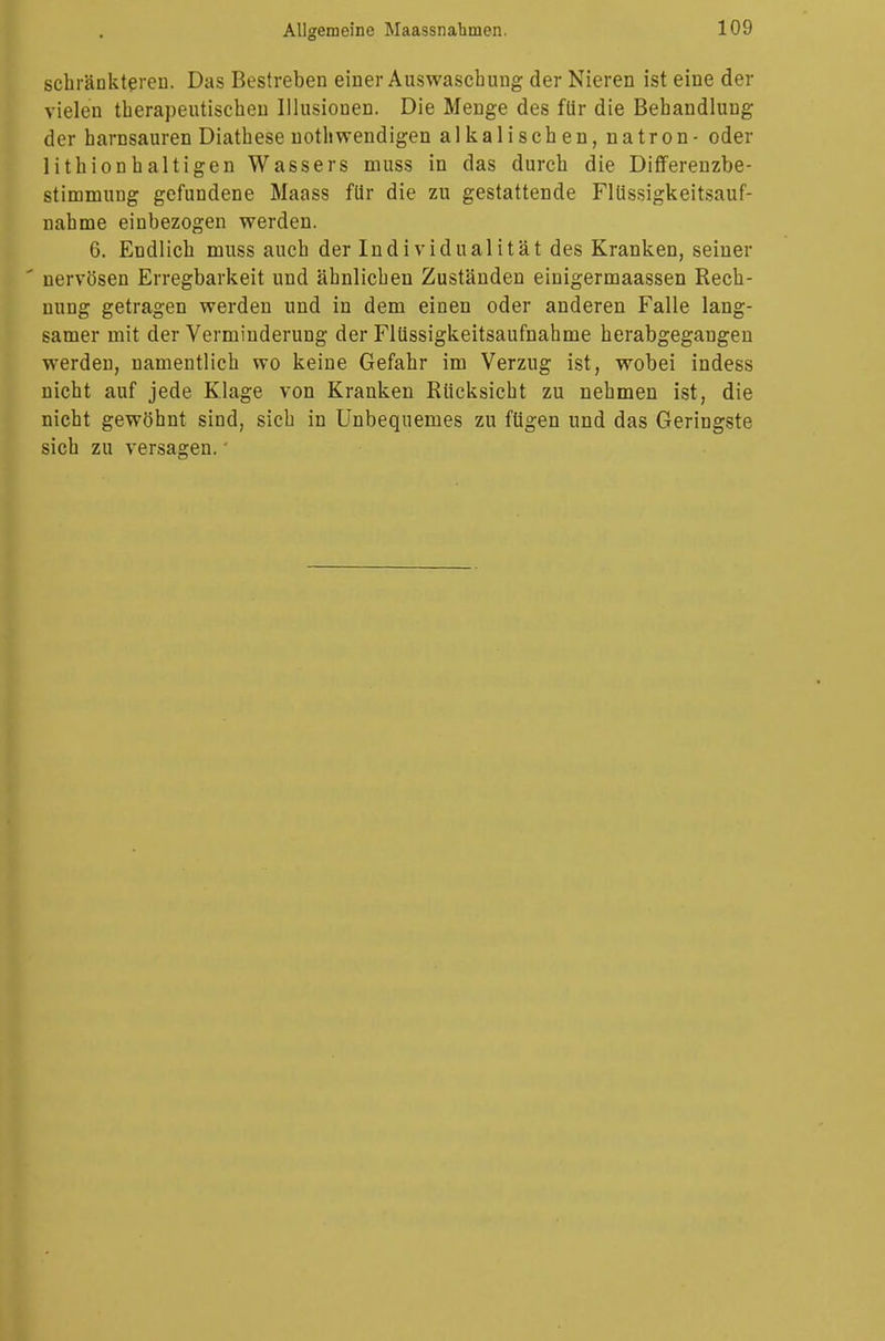schränkteren. Das Bestreben einer Auswaschung der Nieren ist eine der vielen therapeutischen Illusionen. Die Menge des für die Behandlung der harnsauren Diathese nothwendigen alkalischen, natron - oder lithionbaltigen Wassers muss in das durch die Differenzbe- stimmung gefundene Maass für die zu gestattende Flüssigkeitsauf- nahme einbezogen werden. 6. Endlich muss auch der Individualität des Kranken, seiner * nervösen Erregbarkeit und ähnlichen Zuständen einigermaassen Rech- nung getragen werden und in dem einen oder anderen Falle lang- samer mit der Verminderung der Flüssigkeitsaufnahme herabgegangen werden, namentlich wo keine Gefahr im Verzug ist, wobei indess nicht auf jede Klage von Kranken Rücksicht zu nehmen ist, die nicht gewöhnt sind, sich in Unbequemes zu fügen und das Geringste sich zu versagen.'