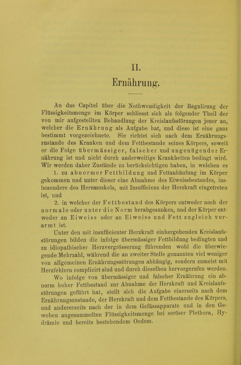 IL Ernährung. An das Capitel über die Notwendigkeit der Regulirung der Flüssigkeitsmenge im Körper schliesst sich als folgender Theil der von mir aufgestellten Behandlung der Kreislaufsstörungen jener an, welcher die Ernährung als Aufgabe hat, und diese ist eine ganz bestimmt vorgezeichnete. Sie richtet sich nach dem Ernährungs- zustande des Kranken und dem Fettbestande seines Körpers, soweit er die Folge übermässiger, falscher und ungenügender Er- nährung ist und nicht durch anderweitige Krankheiten bedingt wird. Wir werden daher Zustände zu berücksichtigen haben, in welchen es 1. zu abnormer Fettbildung und Fettanhäufung im Körper gekommen und unter dieser eine Abnahme des Eiweissbestandes, ins- besondere des Herzmuskels, mit Insuffizienz der Herzkraft eingetreten ist, und 2. in welcher der Fettbestand des Körpers entweder noch der normale oder unter dieNorm herabgesunken, und der Körper ent- weder an Eiweiss oder an Eiweiss und Fett zugleich ver- armt ist. Unter den mit insufficienter Herzkraft einhergehenden Kreislaufs- störungen bilden die infolge übermässiger Fettbildung bedingten und zu idiopathischer Herzvergrösserung führenden wohl die tiberwie- gende Mehrzahl, während die an zweiter Stelle genannten viel weniger von allgemeinen Ernährungsstörungen abhängig, sondern zumeist mit Herzfehlern complicirt sind und durch dieselben hervorgerufen werden. Wo infolge von übermässiger und falscher Ernährung ein ab- norm hoher Fettbestand zur Abnahme der Herzkraft und Kreislaufs- störungen geführt hat, stellt sich die Aufgabe einerseits nach dem Ernährungszustande, der Herzkraft und dem Fettbestande des Körpers, und andererseits nach der in dem Gefässapparate und in den Ge- weben angesammelten Flüssigkeitsmenge bei seröser Plethora, Hy- drämie und bereits bestehendem Oedem.
