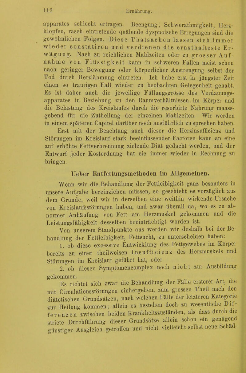 apparates schlecht ertragen. Beengung, Schwerathmigkeit, Herz- klopfen, rasch eintretende quälende dyspuoische Erregungen sind die gewöhnlichen Folgen. Diese Thatsachen lassen sich immer wieder constatiren und verdienen die ernsthafteste Er- wägung. Nach zu reichlichen Mahlzeiten oder zu grosser Auf- nahme von Flüssigkeit kann in schweren Fällen meist schon nach geringer Bewegung oder körperlicher Anstrengung selbst der Tod durch Herzlähmung eintreten. Ich habe erst in jüngster Zeit einen so traurigen Fall wieder zu beobachten Gelegenheit gehabt. Es ist daher auch die jeweilige Füllungsgrösse des Verdauungs- apparates in Beziehung zu den Kaum Verhältnissen- im Körper und die Belastung des Kreislaufes durch die resorbirte Nahrung maass- gebend für die Zutheilung der einzelnen Mahlzeiten. Wir werden in einem späteren Capitel darüber noch ausführlich zu sprechen haben. Erst mit der Beachtung auch dieser die Herzinsufficienz und Störungen im Kreislauf stark beeinflussender Factoren kann an eine auf erhöhte Fettverbrennung zielende Diät gedacht werden, und der Entwurf jeder Kostordnung hat sie immer wieder in Rechnung zu bringen. UeTber Entfettungsinethoden im Allgemeinen. Wenn wir die Behandlung der Fettleibigkeit ganz besonders in unsere Aufgabe hereinziehen müssen, so geschieht es vorzüglich aus dem Grunde, weil wir in derselben eine weithin wirkende Ursache von Kreislaufsstörungen haben, und zwar überall da, wo es zu ab- normer Anhäufung von Fett am Herzmuskel gekommen und die Leistungsfähigkeit desselben beeinträchtigt worden ist. Von unserem Standpunkte aus werden wir deshalb bei der Be- handlung der Fettleibigkeit, Fettsucht, zu unterscheiden haben: 1. ob diese excessive Entwicklung des Fettgewebes im Körper bereits zu einer theilweisen Insufficienz des Herzmuskels und Störungen im Kreislauf geführt hat, oder 2. ob dieser Symptomencomplex noch nicht zur Ausbildung gekommen. Es richtet sich zwar die Behandlung der Fälle ersterer Art, die mit Circulationsstörungen einhergehen, zum grossen Theil nach den diätetischen Grundsätzen, nach welchen Fälle der letzteren Kategorie zur Heilung kommen; allein es bestehen doch zu wesentliche Dif- ferenzen zwischen beiden Krankheitszuständen, als dass durch die stricte Durchführung dieser Grundsätze allein schon ein genügend günsti-er Ausgleich getroffen und nicht vielleicht selbst neue Schäd-