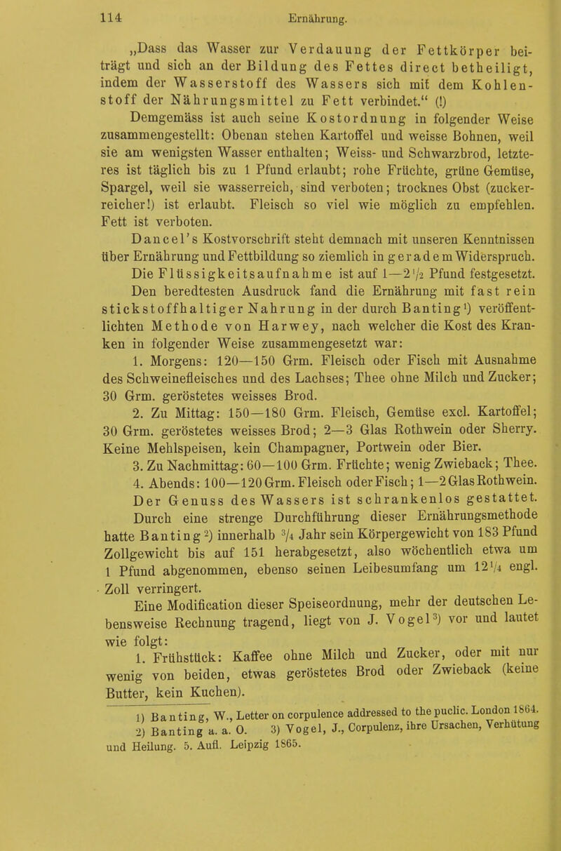 „Dass das Wasser zur Verdauung der Fettkörper bei- trägt und sich an der Bildung des Fettes direct betheiligt, indem der Wasserstoff des Wassers sich mit dem Kohlen- stoff der Nahrungsmittel zu Fett verbindet. (!) Demgemäss ist auch seine Kostordnung in folgender Weise zusammengestellt: Obenan stehen Kartoffel und weisse Bohnen, weil sie am wenigsten Wasser enthalten; Weiss- und Schwarzbrod, letzte- res ist täglich bis zu 1 Pfund erlaubt; rohe Früchte, grüne Gemüse, Spargel, weil sie wasserreich, sind verboten; trocknes Obst (zucker- reicher!) ist erlaubt. Fleisch so viel wie möglich zu empfehlen. Fett ist verboten. Dancel's Kostvorschrift steht demnach mit unseren Kenntnissen über Ernährung und Fettbildung so ziemlich in geradem Widerspruch. Die Flüssigkeitsaufnahme ist auf 1—2'/2 Pfund festgesetzt. Den beredtesten Ausdruck fand die Ernährung mit fast rein stickstoffhaltiger Nahrung in der durch Banting1) veröffent- lichten Methode von Harwey, nach welcher die Kost des Kran- ken in folgender Weise zusammengesetzt war: 1. Morgens: 120—150 Grm. Fleisch oder Fisch mit Ausnahme des Schweinefleisches und des Lachses; Thee ohne Milch und Zucker; 30 Grm. geröstetes weisses Brod. 2. Zu Mittag: 150—180 Grm. Fleisch, Gemüse excl. Kartoffel; 30 Grm. geröstetes weisses Brod; 2—3 Glas Rothwein oder Sherry. Keine Mehlspeisen, kein Champagner, Portwein oder Bier. 3. Zu Nachmittag: 60—100 Grm. Früchte; wenig Zwieback; Thee. 4. Abends: 100—120 Grm. Fleisch oder Fisch; 1—2 Glas Rothwein. Der Genuss des Wassers ist schrankenlos gestattet. Durch eine strenge Durchführung dieser Ernährungsmethode hatte Banting2) innerhalb 3A Jahr sein Körpergewicht von 183 Pfund Zollgewicht bis auf 151 herabgesetzt, also wöchentlich etwa um 1 Pfund abgenommen, ebenso seinen Leibesumfang um 1214 engl. Zoll verringert. Eine Modifikation dieser Speiseordnung, mehr der deutschen Le- bensweise Rechnung tragend, liegt von J. Vogel3) vor und lautet wie folgt: 1. Frühstück: Kaffee ohne Milch und Zucker, oder mit nur wenig von beiden, etwas geröstetes Brod oder Zwieback (keine Butter, kein Kuchen). 1) Banting, W., Letter oncorpulence addressed to thepuclic.London 1864. 2) Banting a. a. O. 3) Vogel, J., Corpulenz, ihre Ursachen, Verhütung und Heilung. 5. Aufl. Leipzig 1865.