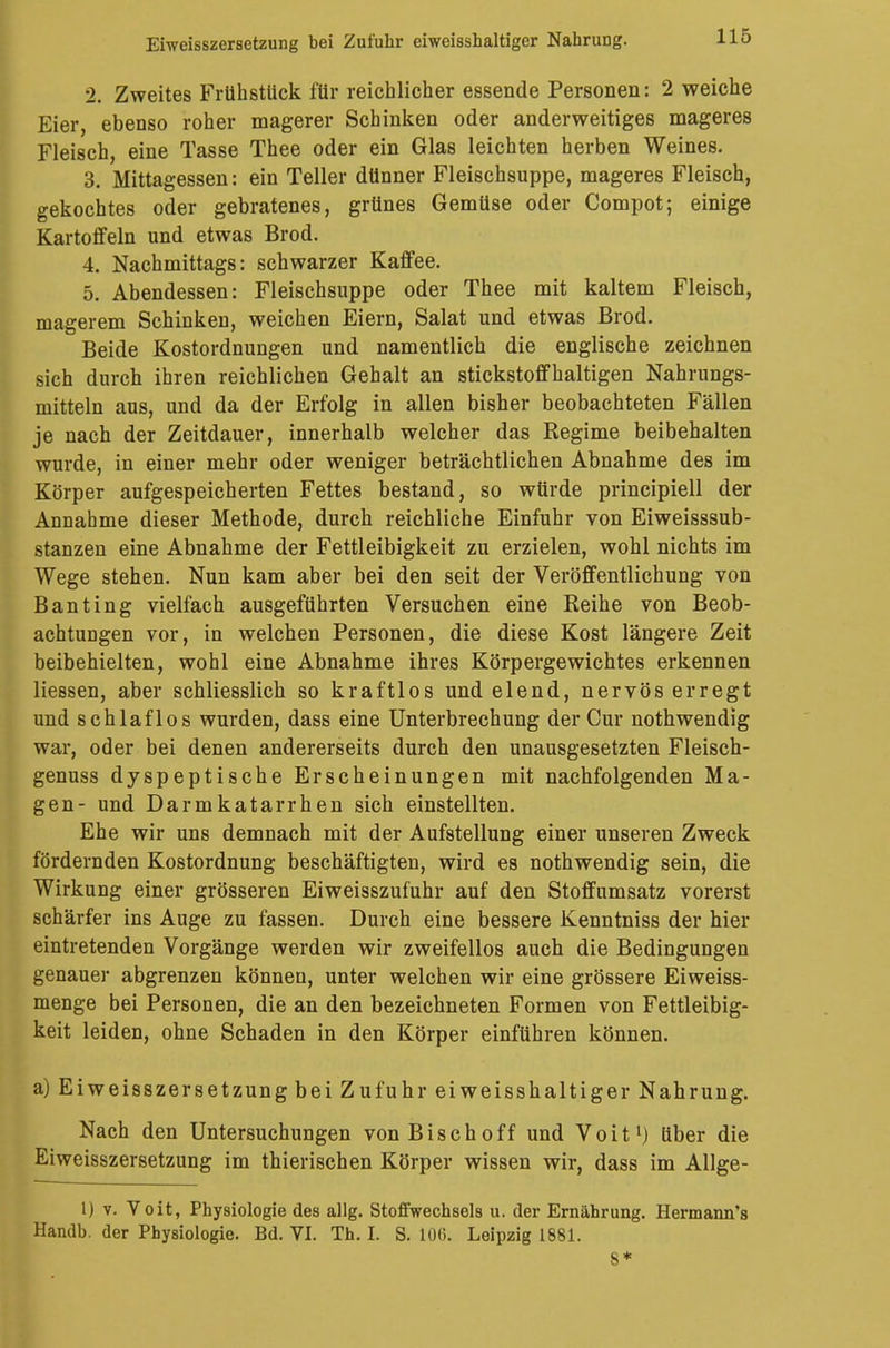 2. Zweites Frühstück für reichlicher essende Personen: 2 weiche Eier, ebenso roher magerer Schinken oder anderweitiges mageres Fleisch, eine Tasse Thee oder ein Glas leichten herben Weines. 3. Mittagessen: ein Teller dünner Fleischsuppe, mageres Fleisch, gekochtes oder gebratenes, grünes Gemüse oder Compot; einige Kartoffeln und etwas Brod. 4. Nachmittags: schwarzer Kaffee. 5. Abendessen: Fleischsuppe oder Thee mit kaltem Fleisch, magerem Schinken, weichen Eiern, Salat und etwas Brod. Beide Kostordnungen und namentlich die englische zeichnen sich durch ihren reichlichen Gehalt an stickstoffhaltigen Nahrungs- mitteln aus, und da der Erfolg in allen bisher beobachteten Fällen je nach der Zeitdauer, innerhalb welcher das Regime beibehalten wurde, in einer mehr oder weniger beträchtlichen Abnahme des im Körper aufgespeicherten Fettes bestand, so würde principiell der Annahme dieser Methode, durch reichliche Einfuhr von Eiweisssub- stanzen eine Abnahme der Fettleibigkeit zu erzielen, wohl nichts im Wege stehen. Nun kam aber bei den seit der Veröffentlichung von Banting vielfach ausgeführten Versuchen eine Reihe von Beob- achtungen vor, in welchen Personen, die diese Kost längere Zeit beibehielten, wohl eine Abnahme ihres Körpergewichtes erkennen Hessen, aber schliesslich so kraftlos und elend, nervös erregt und schlaflos wurden, dass eine Unterbrechung der Cur nothwendig war, oder bei denen andererseits durch den unausgesetzten Fleisch- genuss dyspeptische Erscheinungen mit nachfolgenden Ma- gen- und Darmkatarrhen sich einstellten. Ehe wir uns demnach mit der Aufstellung einer unseren Zweck fördernden Kostordnung beschäftigten, wird es nothwendig sein, die Wirkung einer grösseren Eiweisszufuhr auf den Stoffumsatz vorerst schärfer ins Auge zu fassen. Durch eine bessere Kenntniss der hier eintretenden Vorgänge werden wir zweifellos auch die Bedingungen genauer abgrenzen könneu, unter welchen wir eine grössere Eiweiss- menge bei Personen, die an den bezeichneten Formen von Fettleibig- keit leiden, ohne Schaden in den Körper einführen können. a) Eiweisszersetzung bei Zufuhr eiweisshaltiger Nahrung. Nach den Untersuchungen von Bisch off und Voit1) über die Eiweisszersetzung im thierischen Körper wissen wir, dass im Allge- lj v. Voit, Physiologie des allg. Stoffwechsels u. der Ernährung. Hermann's Handb. der Physiologie. Bd. VI. Th. I. S. 100. Leipzig 1881. 8*
