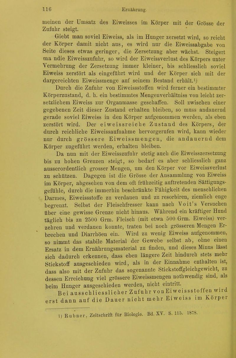 meinen der Unisatz des Eiweisses im Körper mit der Grösse der Zufuhr steigt. Giebt man soviel Eiweiss, als im Hunger zersetzt wird, so reicht der Körper damit nicht aus, es wird nur die Eiweissabgabe von Seite dieses etwas geringer, die Zersetzung aber wächst. Steigert ma ndie Eiweisszufuhr, so wird der Eiweissverlust des Körpers unter Vermehrung der Zersetzung immer kleiner, bis schliesslich soviel Eiweiss zerstört als eingeführt wird und der Körper sich mit der dargereichten Eiweissmenge auf seinem Bestand erhält.'j Durch die Zufuhr von Eiweissstoffen wird ferner ein bestimmter Körperzustand, d. h. ein bestimmtes Mengenverhältniss von leicht zer- setzlichem Eiweiss zur Organmasse geschaffen. Soll zwischen einer gegebenen Zeit dieser Zustand erhalten bleiben, so muss andauernd gerade soviel Eiweiss in den Körper aufgenommen werden, als eben zerstört wird. Der eiweiss reiche Zustand des Körpers, der durch reichliche Eiweissaufnahme hervorgerufen wird, kann wieder nur durch grössere Eiweissmengen, die andauernd dem Körper zugeführt werden, erhalten bleiben. Da nun mit der Eiweisszufuhr stetig auch die Eiweisszersetzung bis zu hohen Grenzen steigt, so bedarf es aber schliesslich ganz ausserordentlich grosser Mengen, um den Körper vor Eiweissverlust zu schützen. Dagegen ist die Grösse der Ansammlung von Eiweiss im Körper, abgesehen von dem oft frühzeitig auftretenden Sättigungs- gefühle, durch die immerhin beschränkte Fähigkeit des menschlichen Darmes, Eiweissstoffe zu verdauen und zu resorbiren, ziemlich enge begrenzt. Selbst der Fleischfresser kann nach Voit's Versuchen über eine gewisse Grenze nicht hinaus. Während ein kräftiger Hund täglich bis zu 2500 Grm. Fleisch (mit etwa 500 Grm. Eiweiss) ver- zehren und verdauen konnte, traten bei noch grösseren Mengen Er- brechen und Diarrhöen ein. Wird zu wenig Eiweiss aufgenommen, so nimmt das stabile Material der Gewebe selbst ab, ohne einen Ersatz in dem Ernährungsmaterial zu finden, und dieses Minus lässt sich dadurch erkennen, dass eben längere Zeit hindurch stets mehr Stickstoff ausgeschieden wird, als in der Einnahme enthalten ist, dass also mit der Zufuhr das sogenannte Stickstoffgleichgewicht, zu dessen Erreichung viel grössere Eiweissmengen nothwendig sind, als beim Hunger ausgeschieden werden, nicht eintritt. Bei ausschliesslicher Zufuhr von Eiweissstoffen wird erst dann auf die Dauer nicht mehr Eiweiss im Körper 1) Rubner. Zeitschrift für Biologie. Bd. XV. S. 1