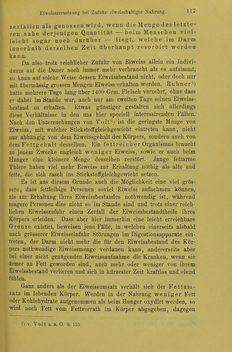 zerfallen als genossen wird, wenn die Menge des letzte- ren nahe derjenigen Quantität — beim Menschen viel- leicht sogar noch darüber — liegt, welche im Darm innerhalb derselben Zeit Uberhaupt resorbirt werden kann. Da also trotz reichlicher Zufuhr von Eiweiss allein ein Indivi- duum auf die Dauer noch immer mehr verbraucht als es aufnimmt, so kann auf solche Weise dessen Eiweissbestand nicht, oder doch nur mit übermässig grossen Mengen Eiweiss erhalten werden. Rubner l) hatte mehrere Tage lang über 1400 Grm. Fleisch verzehrt, ohne dass er dabei im Stande war, auch nur am zweiten Tage seinen Eiweiss- bestand zu erhalten. Etwas günstiger gestalten sich allerdings diese Verhältnisse in den uns hier speciell interessirenden Fällen. Nach den Untersuchungen von Voit1) ist die geringste Menge von Eiweiss, mit welcher Stickstoffgleichgewicht eintreten kann, nicht nur abhängig von dem Eiweissgehalt des Körpers, sondern auch von dem Fettgehalt desselben. Ein fettreicher Organismus braucht zu jenem Zwecke ungleich weniger Eiweiss, sowie er auch beim Hunger eine kleinere Menge desselben zerstört. Junge fettarme Thiere haben viel mehr Eiweiss zur Erhaltung nöthig als alte und fette, die sich rasch ins Stickstoffgleichgewicht setzen. Es ist aus diesem Grunde auch die Möglichkeit eine viel grös- sere, dass fettleibige Personen soviel Eiweiss aufnehmen können, als zur Erhaltung ihres Eiweissbestandes nothwendig ist, während magere Personen dies nicht so im Stande sind und trotz einer reich- lichen Eiweisszufuhr einen Zerfall der Eiweissbestandtheile ihres Körpers erleiden. Dass aber hier immerhin eine leicht erreichbare Grenze existirt, beweisen jene Fälle, in welchen einerseits alsbald nach grösserer Eiweisseinfuhr Störungen im Digestionsapparate ein- treten, der Darm nicht mehr die für den Eiweissbestand des Kör- pers nothwendige Eiweissmenge verdauen kann, andererseits aber bei einer nicht genügenden Eiweissaufnahme die Kranken, wenn sie ärmer an Fett geworden sind, auch mehr oder weniger von ihrem Eiweissbestand verlieren und sich in kürzester Zeit kraftlos und elend fühlen. Ganz anders als der Eiweissumsatz verhält sich der Fettum- satz im lebenden Körper. Werden in der Nahrung weniger Fett oder Kohlehydrate aufgenommen als beim Hunger oxydirt werden, so wird noch Fett vom Fettvorrath im Körper abgegeben, dagegen I) v. Voit a. a. 0. S. 133