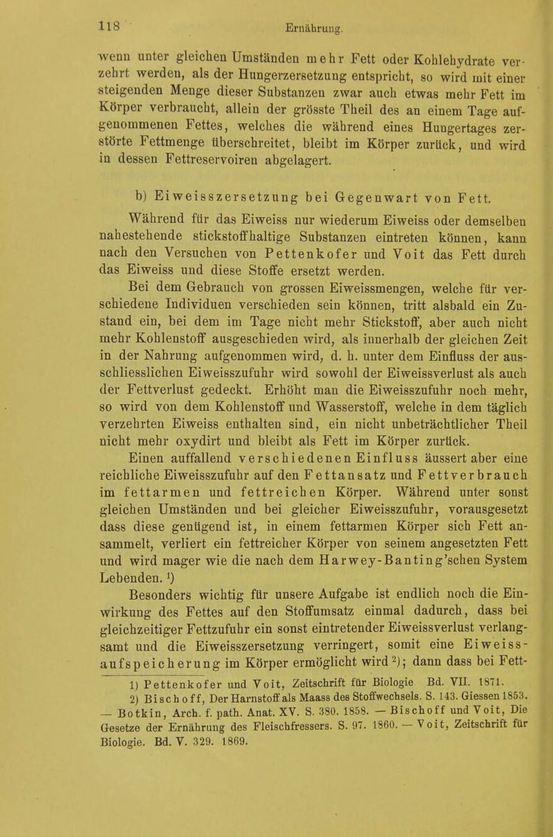 wenn unter gleichen Umständen mehr Fett oder Kohlehydrate ver- zehrt werden, als der Hungerzersetzung entspricht, so wird mit einer steigenden Menge dieser Substanzen zwar auch etwas mehr Fett im Körper verbraucht, allein der grösste Theil des an einem Tage auf- genommenen Fettes, welches die während eines Hungertages zer- störte Fettmenge überschreitet, bleibt im Körper zurück, und wird in dessen Fettreservoiren abgelagert. b) Eiweisszersetzung bei Gegenwart von Fett. Während für das Eiweiss nur wiederum Eiweiss oder demselben nahestehende stickstoffhaltige Substanzen eintreten können, kann nach den Versuchen von Pettenkofer und Voit das Fett durch das Eiweiss und diese Stoffe ersetzt werden. Bei dem Gebrauch von grossen Eiweissmengen, welche für ver- schiedene Individuen verschieden sein können, tritt alsbald ein Zu- stand ein, bei dem im Tage nicht mehr Stickstoff, aber auch nicht mehr Kohlenstoff ausgeschieden wird, als innerhalb der gleichen Zeit in der Nahrung aufgenommen wird, d. h. unter dem Einfluss der aus- schliesslichen Eiweisszufuhr wird sowohl der Eiweissverlust als auch der Fettverlust gedeckt. Erhöht man die Eiweisszufuhr noch mehr, so wird von dem Kohlenstoff und Wasserstoff, welche in dem täglich verzehrten Eiweiss enthalten sind, ein nicht unbeträchtlicher Theil nicht mehr oxydirt und bleibt als Fett im Körper zurück. Einen auffallend verschiedenen Einfluss äussert aber eine reichliche Eiweisszufuhr auf den Fettansatz und Fettverbrauch im fettarmen und fettreichen Körper. Während unter sonst gleichen Umständen und bei gleicher Eiweisszufuhr, vorausgesetzt dass diese genügend ist, in einem fettarmen Körper sich Fett an- sammelt, verliert ein fettreicher Körper von seinem angesetzten Fett und wird mager wie die nach dem Harwey-Banting'schen System Lebenden.*) Besonders wichtig für unsere Aufgabe ist endlich noch die Ein- wirkung des Fettes auf den Stoffumsatz einmal dadurch, dass bei gleichzeitiger Fettzufuhr ein sonst eintretender Eiweissverlust verlang- samt und die Eiweisszersetzung verringert, somit eine Ei weiss- aufspeicherungim Körper ermöglicht wird2); dann dass bei Fett- 1) Pettenkofer und Voit, Zeitschrift für Biologie Bd. VII. 1871. 2) Bischoff, Der Harnstoff als Maass des Stoffwechsels. S. 143. Giessenl853. — Botkin, Aren. f. path. Anat. XV. S. 380. 1858. — Bischoff und Voit, Die Gesetze der Ernährung des Fleischfressers. S. 97. 1860. — Voit, Zeitschrift für Biologie. Bd. V. 329. 1869.