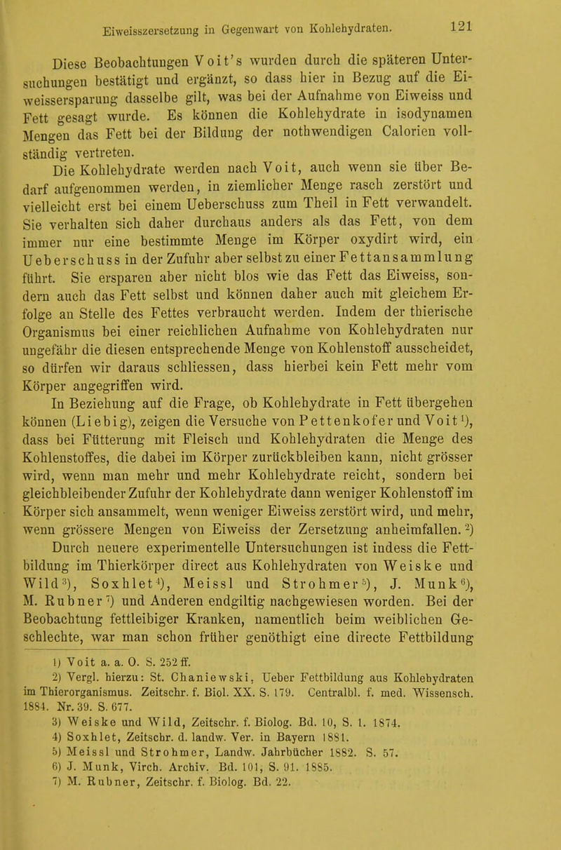 Diese Beobachtungen Voit's wurden durch die späteren Unter- suchungen bestätigt und ergänzt, so dass hier in Bezug auf die Ei- weissersparung dasselbe gilt, was bei der Aufnahme von Eiweiss und Fett gesagt wurde. Es können die Kohlehydrate in isodynamen Mengen das Fett bei der Bildung der notwendigen Calorien voll- ständig vertreten. Die Kohlehydrate werden nach Voit, auch wenn sie über Be- darf aufgenommen werden, in ziemlicher Menge rasch zerstört und vielleicht erst bei einem Ueberschuss zum Theil in Fett verwandelt. Sie verhalten sich daher durchaus anders als das Fett, von dem immer nur eine bestimmte Menge im Körper oxydirt wird, ein Ueberschuss in der Zufuhr aber selbst zu einer Fettansammlung führt. Sie ersparen aber nicht blos wie das Fett das Eiweiss, son- dern auch das Fett selbst und können daher auch mit gleichem Er- folge an Stelle des Fettes verbraucht werden. Indem der thierische Organismus bei einer reichlichen Aufnahme von Kohlehydraten nur ungefähr die diesen entsprechende Menge von Kohlenstoff ausscheidet, so dürfen wir daraus schliessen, dass hierbei kein Fett mehr vom Körper angegriffen wird. In Beziehung auf die Frage, ob Kohlehydrate in Fett übergehen können (Liebig), zeigen die Versuche von Pettenkofer und Voit ^ dass bei Fütterung mit Fleisch und Kohlehydraten die Menge des Kohlenstoffes, die dabei im Körper zurückbleiben kann, nicht grösser wird, wenn man mehr und mehr Kohlehydrate reicht, sondern bei gleichbleibender Zufuhr der Kohlehydrate dann weniger Kohlenstoff im Körper sich ansammelt, wenn weniger Eiweiss zerstört wird, und mehr, wenn grössere Mengen von Eiweiss der Zersetzung anheimfallen. 2) Durch neuere experimentelle Untersuchungen ist indess die Fett- bildung im Thierkörper direct aus Kohlehydraten von Weiske und Wild:i), Soxhlet1), Meissl und Strohmer5), J. Münk«), M. Rubner7) und Anderen endgiltig nachgewiesen worden. Bei der Beobachtung fettleibiger Kranken, namentlich beim weiblichen Ge- schlechte, war man schon früher genöthigt eine directe Fettbildung \) Voit a. a. 0. S. 252ff. 2) Vergl. hierzu: St. Chaniewski, Ueber Fettbildung aus Kohlehydraten im Thierorganismus. Zeitschr. f. Biol. XX. S. 179. Centralbl. f. med. Wissensch. 1884. Nr. 39. S. 677. 3) Weiske und Wild, Zeitschr. f. Biolog. Bd. 10, S. 1. 1874. 4) Soxhlet, Zeitschr. d. landw. Ver. in Bayern 1881. 5) Meissl und Strohmer, Landw. Jahrbücher 1882. S. 57. 6) J. Münk, Virch. Archiv. Bd. 101, S. 91, 1885. 7) M. Rubner, Zeitschr. f. Biolog. Bd. 22.