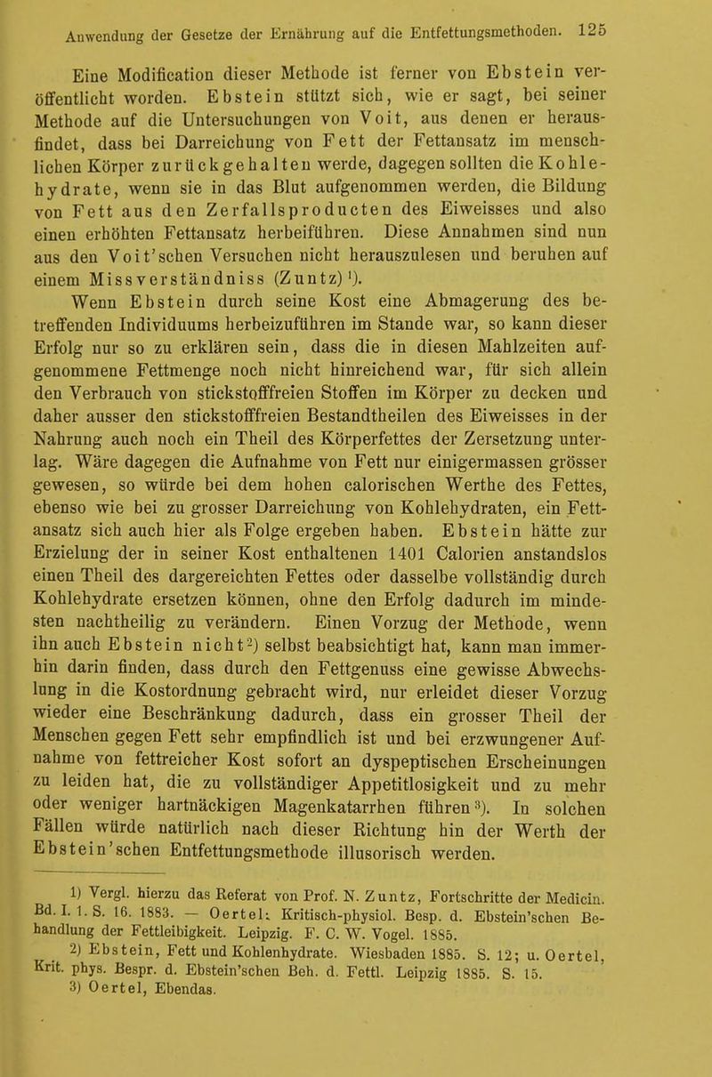 Eine Modification dieser Methode ist ferner von Ebstein ver- öffentlicht worden. Ebstein stützt sich, wie er sagt, bei seiner Methode auf die Untersuchungen von Voit, aus denen er heraus- findet, dass bei Darreichung von Fett der Fettansatz im mensch- lichen Körper zurückgehalten werde, dagegen sollten die Kohle- hydrate, wenn sie in das Blut aufgenommen werden, die Bildung von Fett aus den Zerfallsproducten des Eiweisses und also einen erhöhten Fettansatz herbeiführen. Diese Annahmen sind nun aus den Voit'sehen Versuchen nicht herauszulesen und beruhen auf einem Missverständniss (Zuntz)1). Wenn Ebstein durch seine Kost eine Abmagerung des be- treffenden Individuums herbeizuführen im Stande war, so kann dieser Erfolg nur so zu erklären sein, dass die in diesen Mahlzeiten auf- genommene Fettmenge noch nicht hinreichend war, für sich allein den Verbrauch von stickstofffreien Stoffen im Körper zu decken und daher ausser den stickstofffreien Bestandtheilen des Eiweisses in der Nahrung auch noch ein Theil des Körperfettes der Zersetzung unter- lag. Wäre dagegen die Aufnahme von Fett nur einigermassen grösser gewesen, so würde bei dem hohen calorischen Werthe des Fettes, ebenso wie bei zu grosser Darreichung von Kohlehydraten, ein Fett- ansatz sich auch hier als Folge ergeben haben. Ebstein hätte zur Erzielung der in seiner Kost enthaltenen 1401 Calorien anstandslos einen Theil des dargereichten Fettes oder dasselbe vollständig durch Kohlehydrate ersetzen können, ohne den Erfolg dadurch im minde- sten nachtheilig zu verändern. Einen Vorzug der Methode, wenn ihn auch Ebstein nicht2) selbst beabsichtigt hat, kann man immer- hin darin finden, dass durch den Fettgenuss eine gewisse Abwechs- lung in die Kostordnung gebracht wird, nur erleidet dieser Vorzug wieder eine Beschränkung dadurch, dass ein grosser Theil der Menschen gegen Fett sehr empfindlich ist und bei erzwungener Auf- nahme von fettreicher Kost sofort an dyspeptischen Erscheinungen zu leiden hat, die zu vollständiger Appetitlosigkeit und zu mehr oder weniger hartnäckigen Magenkatarrhen führen8). In solchen Fällen würde natürlich nach dieser Richtung hin der Werth der Ebstein'sehen Entfettungsmethode illusorisch werden. 1) Vergl. hierzu das Referat von Prof. N. Zuntz, Fortschritte der Medicia. Bd. 1.1. S. 16. 1883. — Oertek Kritisch-physiol. Besp. d. Ebstein'schen Be- handlung der Fettleibigkeit. Leipzig. F. C. W. Vogel. 1885. 2) Ebstein, Fett und Kohlenhydrate. Wiesbaden 1885. ö. 12; u. Oertel, Krit. phys. Bespr. d. Ebstein'schen Beh. d. Fettl. Leipzig 1885. S. 15. 3) Oertel, Ebendas.