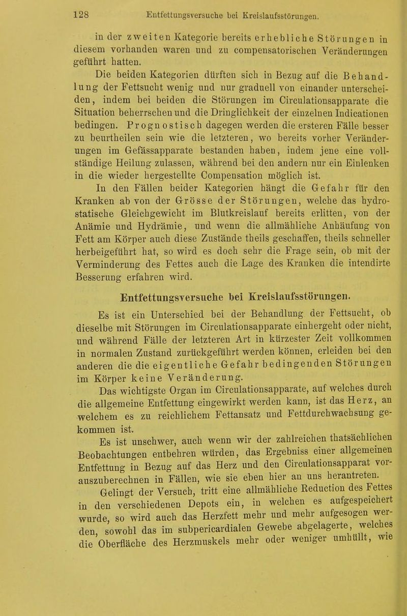 in der zweiten Kategorie bereits er hebliche Störungen in diesem vorhanden waren und zu compensatorischen Veränderungen geführt hatten. Die beiden Kategorien dürften sich in Bezug auf die Behand- lung der Fettsucht wenig und nur graduell von einander unterschei- den, indem bei beiden die Störungen im Circulationsapparate die Situation beherrschen und die Dringlichkeit der einzelnen Indicationen bedingen. Prognostisch dagegen werden die ersteren Fälle besser zu beurtheilen sein wie die letzteren, wo bereits vorher Veränder- ungen im Gefässapparate bestanden haben, indem jene eine voll- ständige Heilung zulassen, während bei den andern nur ein Einlenken in die wieder hergestellte Compensation möglich ist. In den Fällen beider Kategorien hängt die Gefahr für den Kranken ab von der Grösse der Störungen, welche das hydro- statische Gleichgewicht im Blutkreislauf bereits erlitten, von der Anämie und Hydrämie, und wenn die allmähliche Anhäufung von Fett am Körper auch diese Zustände theils geschaffen, theils schneller herbeigeführt hat, so wird es doch sehr die Frage sein, ob mit der Verminderung des Fettes auch die Lage des Kranken die intendirte Besserung erfahren wird. Entfettungsversuche bei Kreislaufsstörungen. Es ist ein Unterschied bei der Behandlung der Fettsucht, ob dieselbe mit Störungen im Circulationsapparate einhergeht oder nicht, und während Fälle der letzteren Art in kürzester Zeit vollkommen in normalen Zustand zurückgeführt werden können, erleiden bei den anderen die die eigentliche Gefahr bedingenden Störungen im Körper keine Veränderung. Das wichtigste Organ im Circulationsapparate, auf welches durch die allgemeine Entfettung eingewirkt werden kann, ist das Herz, an welchem es zu reichlichem Fettansatz und Fettdurchwachsung ge- kommen ist. Es ist unschwer, auch wenn wir der zahlreichen thatsächlichen Beobachtungen entbehren würden, das Ergebniss einer allgemeinen Entfettung in Bezug auf das Herz und den Circulationsapparat vor- auszuberechnen in Fällen, wie sie eben hier an uns herantreten. Gelingt der Versuch, tritt eine allmähliche Reduction des Fettes in den verschiedenen Depots ein, in welchen es aufgespeichert wurde, so wird auch das Herzfett mehr und mehr aufgesogen wer- den, sowohl das im subpericardialen Gewebe abgelagerte welches die Oberfläche des Herzmuskels mehr oder weniger umhüllt, wie