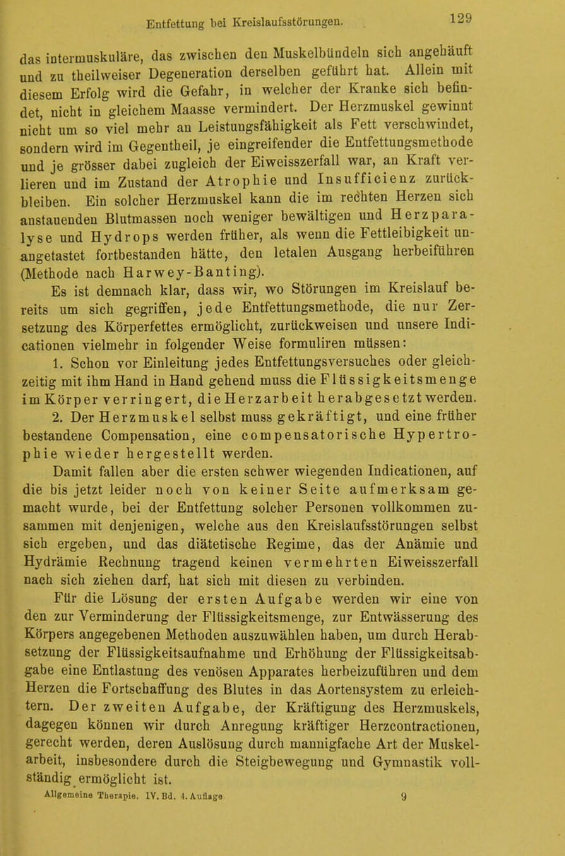 das internmskuläre, das zwischen den Muskelbündeln sich angehäuft und zu theilweiser Degeneration derselben geführt hat. Allein mit diesem Erfolg wird die Gefahr, in welcher der Kranke sich befin- det, nicht in gleichem Maasse vermindert. Der Herzmuskel gewinnt nicht um so viel mehr an Leistungsfähigkeit als Fett verschwindet, sondern wird im Gegentheil, je eingreifender die Entfettungsmethode und je grösser dabei zugleich der Eiweisszerfall war, an Kraft ver- lieren und im Zustand der Atrophie und Insufficienz zurück- bleiben. Ein solcher Herzmuskel kann die im reöhten Herzen sich anstauenden Blutmassen noch weniger bewältigen und Herzpara- lyse und Hydrops werden früher, als wenn die Fettleibigkeit un- angetastet fortbestanden hätte, den letalen Ausgang herbeiführen (Methode nach Harwey-Banting). Es ist demnach klar, dass wir, wo Störungen im Kreislauf be- reits um sich gegriffen, jede Entfettungsmethode, die nur Zer- setzung des Körperfettes ermöglicht, zurückweisen und unsere Indi- cationen vielmehr in folgender Weise formuliren müssen: 1. Schon vor Einleitung jedes Entfettungsversuches oder gleich- zeitig mit ihm Hand in Hand gehend muss die Flüssigkeitsmenge im Körper verringert, die Herzarbeit herabgesetzt werden. 2. Der Herzmuskel selbst muss gekräftigt, und eine früher bestandene Compensation, eine compensatorische Hypertro- phie wieder hergestellt werden. Damit fallen aber die ersten schwer wiegenden Indicationen, auf die bis jetzt leider noch von keiner Seite aufmerksam ge- macht wurde, bei der Entfettung solcher Personen vollkommen zu- sammen mit denjenigen, welche aus den Kreislaufsstörungen selbst sich ergeben, und das diätetische Regime, das der Anämie und Hydrämie Rechnung tragend keinen vermehrten Eiweisszerfall nach sich ziehen darf, hat sich mit diesen zu verbinden. Für die Lösung der ersten Aufgabe werden wir eine von den zur Verminderung der Flüssigkeitsmenge, zur Entwässerung des Körpers angegebenen Methoden auszuwählen haben, um durch Herab- setzung der Flüssigkeitsaufnahme und Erhöhung der Flüssigkeitsab- gabe eine Entlastung des venösen Apparates herbeizuführen und dem Herzen die Fortschaffung des Blutes in das Aortensystem zu erleich- tern. Der zweiten Aufgabe, der Kräftigung des Herzmuskels, dagegen können wir durch Anregung kräftiger Herzcontractionen, gerecht werden, deren Auslösung durch mannigfache Art der Muskel- arbeit, insbesondere durch die Steigbewegung und Gymnastik voll- ständig ermöglicht ist. Allgemeine Therapie. IV. Bd. 4. Auflage 9