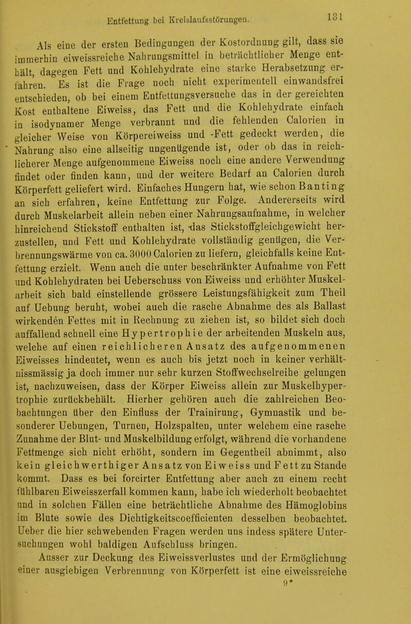 Als eine der ersten Bedingungen der Kostordnung gilt, dass sie immerhin eiweissreiche Nahrungsmittel in beträchtlicher Menge ent- hält dagegen Fett und Kohlehydrate eine starke Herabsetzung er- fahren. Es ist die Frage noch nicht experimentell einwandsfrei entschieden, ob bei einem Entfettungsversuche das in der gereichten Kost enthaltene Eiweiss, das Fett und die Kohlehydrate einfach in isodynamer Menge verbrannt und die fehlenden Calorien in gleicher Weise von Körpereiweiss und -Fett gedeckt werden, die Nahrung also eine allseitig ungenügende ist, oder ob das in reich- licherer Menge aufgenommene Eiweiss noch eine andere Verwendung findet oder finden kann, und der weitere Bedarf an Calorien durch Körperfett geliefert wird. Einfaches Hungern hat, wie schon Banting an sich erfahren, keine Entfettung zur Folge. Andererseits wird durch Muskelarbeit allein neben einer Nahrungsaufnahme, in welcher hinreichend Stickstoff enthalten ist, -das Stickstoffgleichgewicht her- zustellen, und Fett und Kohlehydrate vollständig genügen, die Ver- brennungswärme von ca. 3000 Calorien zu liefern, gleichfalls keine Ent- fettung erzielt. Wenn auch die unter beschränkter Aufnahme von Fett und Kohlehydraten bei Ueberschuss von Eiweiss und erhöhter Muskel- arbeit sich bald einstellende grössere Leistungsfähigkeit zum Theil auf Uebung beruht, wobei auch die rasche Abnahme des als Ballast wirkenden Fettes mit in Rechnung zu ziehen ist, so bildet sich doch auffallend schnell eine Hypertrophie der arbeitenden Muskeln aus, welche auf einen reichlicheren Ansatz des aufgenommenen Eiweisses hindeutet, wenn es auch bis jetzt noch in keiner verhält- nissmässig ja doch immer nur sehr kurzen Stoffwechselreihe gelungen ist, nachzuweisen, dass der Körper Eiweiss allein zur Muskelhyper- trophie zurückbehält. Hierher gehören auch die zahlreichen Beo- bachtungen über den Einfluss der Trainirung, Gymnastik und be- sonderer Uebungen, Turnen, Holzspalten, unter welchem eine rasche Zunahme der Blut- und Muskelbildung erfolgt, während die vorhandene Fettmenge sich nicht erhöht, sondern im Gegentheii abnimmt, also kein gleichwerthiger Ansatz von Eiweiss und Fett zu Stande kommt. Dass es bei forcirter Entfettung aber auch zu einem recht fühlbaren Eiweisszerfall kommen kann, habe ich wiederholt beobachtet und in solchen Fällen eine beträchtliche Abnahme des Hämoglobins im Blute sowie des Dichtigkeitscoefficienten desselben beobachtet. Ueber die hier schwebenden Fragen werden uns indess spätere Unter- suchungen wohl baldigen Aufschluss bringen. Ausser zur Deckung des Eiweissverlustes und der Ermöglichung einer ausgiebigen Verbrennung von Körperfett ist eine eiweissreiche 9*