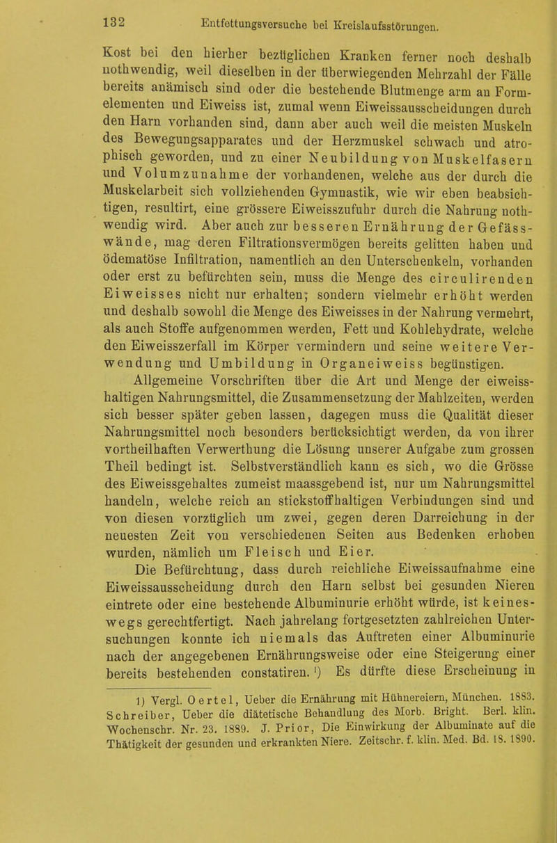Kost bei den hierher bezüglichen Kracken ferner noch deshalb uothwendig, weil dieselben in der Uberwiegenden Mehrzahl der Fälle bereits anämisch sind oder die bestehende Blutmenge arm an Form- elementen und Eiweiss ist, zumal wenn Eiweissausscheidungen durch den Harn vorhanden sind, dann aber auch weil die meisten Muskeln des Bewegungsapparates und der Herzmuskel schwach und atro- phisch geworden, und zu einer Neubildung von Muskelfasern und Volumzunahme der vorhandenen, welche aus der durch die Muskelarbeit sich vollziehenden Gymnastik, wie wir eben beabsich- tigen, resultirt, eine grössere Eiweisszufuhr durch die Nahrung uoth- wendig wird. Aber auch zur besseren Ernährung der Gefäss- wände, mag deren Filtrationsvermögen bereits gelitten haben und ödematöse Infiltration, namentlich an den Unterschenkeln, vorhanden oder erst zu befürchten sein, muss die Menge des circulirenden Ei weiss es nicht nur erhalten; sondern vielmehr erhöht werden und deshalb sowohl die Menge des Eiweisses in der Nahrung vermehrt, als auch Stoffe aufgenommen werden, Fett und Kohlehydrate, welche den Eiweisszerfali im Körper vermindern und seine weitere Ver- wendung und Umbildung in Organeiweiss begünstigen. Allgemeine Vorschriften über die Art und Menge der eiweiss- baltigen Nahrungsmittel, die Zusammensetzung der Mahlzeiten, werden sich besser später geben lassen, dagegen muss die Qualität dieser Nahrungsmittel noch besonders berücksichtigt werden, da von ihrer vortheilhaften Verwerthung die Lösung unserer Aufgabe zum grossen Theil bedingt ist. Selbstverständlich kann es sich, wo die Grösse des Eiweissgehaltes zumeist maassgebend ist, nur um Nahrungsmittel handeln, welche reich an stickstoffhaltigen Verbindungen sind und von diesen vorzüglich um zwei, gegen deren Darreichung in der neuesten Zeit von verschiedenen Seiten aus Bedenken erhoben wurden, nämlich um Fleisch und Eier. Die Befürchtung, dass durch reichliche Eiweissaufnahme eine Eiweissausscheidung durch den Harn selbst bei gesunden Niereu eintrete oder eine bestehende Albuminurie erhöht würde, ist keines- wegs gerechtfertigt. Nach jahrelang fortgesetzten zahlreichen Unter- suchungen konnte ich niemals das Auftreten einer Albuminurie nach der angegebenen Ernährungsweise oder eine Steigerung einer bereits bestehenden constatiren.') Es dürfte diese Erscheinung in 1) Vergl. Oertel, Ueber die Ernährung mit Hühnereiern, München. L883. Schreiber, Ueber die diätetische Behandlung des Morb. Bright. Berl. klin. Wochenschr. Nr. 23. 1889. J. Prior, Die Einwirkung der Albuniiuate auf die Thätigkeit der gesunden und erkrankten Niere. Zeitschr. f. klin. Med. Bd. 13. 1890.