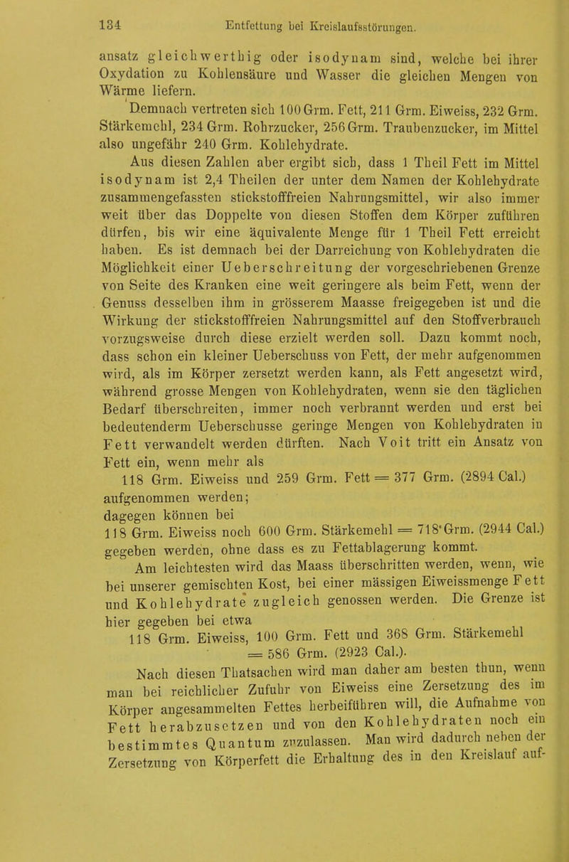 ansatz gleich wert big oder isodyuam sind, welche bei ihrer Oxydation zu Kohlensäure und Wasser die gleichen Mengen von Wärme liefern. 'Demnach vertreten sich tOOGrm. Fett, 211 Grm. Eiweiss, 232 Grm. Stärkemehl, 234 Grm. Rohrzucker, 256 Grm. Traubenzucker, im Mittel also ungefähr 240 Grm. Kohlehydrate. Aus diesen Zahlen aber ergibt sich, dass 1 Theil Fett im Mittel isodynam ist 2,4 Theilen der unter dem Namen der Kohlehydrate zusammengefassten stickstofffreien Nahrungsmittel, wir also immer weit Uber das Doppelte von diesen Stoffen dem Körper zuführen dürfen, bis wir eine äquivalente Menge für 1 Theil Fett erreicht haben. Es ist demnach bei der Darreichung von Kohlehydraten die Möglichkeit einer Ueberschreitung der vorgeschriebenen Grenze von Seite des Kranken eine weit geringere als beim Fett, wenn der Genuss desselben ihm in grösserem Maasse freigegeben ist und die Wirkung der stickstofffreien Nahrungsmittel auf den Stoffverbrauch vorzugsweise durch diese erzielt werden soll. Dazu kommt noch, dass schon ein kleiner Ueberschuss von Fett, der mehr aufgenommen wird, als im Körper zersetzt werden kann, als Fett angesetzt wird, während grosse Mengen von Kohlehydraten, wenn sie den täglichen Bedarf überschreiten, immer noch verbrannt werden und erst bei bedeutendem] Ueberschusse geringe Mengen von Kohlehydraten in Fett verwandelt werden dürften. Nach Voit tritt ein Ansatz von Fett ein, wenn mehr als 118 Grm. Eiweiss und 259 Grm. Fett = 377 Grm. (2894 Cal.) aufgenommen werden; dagegen können bei 118 Grm. Eiweiss noch 600 Grm. Stärkemehl = 718* Grm. (2944 Cal.) gegeben werden, ohne dass es zu Fettablagerung kommt. Am leichtesten wird das Maass überschritten werden, wenn, wie bei unserer gemischten Kost, bei einer mässigen Eiweissmenge Fett und Kohlehydrate zugleich genossen werden. Die Grenze ist hier gegeben bei etwa 118 Grm. Eiweiss, 100 Grm. Fett und 368 Grm. Stärkemehl = 586 Grm. (2923 Cal.). Nach diesen Thatsachen wird man daher am besten thun, wenn man bei reichlicher Zufuhr von Eiweiss eine Zersetzung des im Körper angesammelten Fettes herbeiführen will, die Aufnahme von Fett herabzusetzen und von den Kohlehydraten noch ein bestimmtes Quantum zuzulassen. Man wird dadurch neben der Zersetzung von Körperfett die Erhaltung des in den Kreislauf auf-