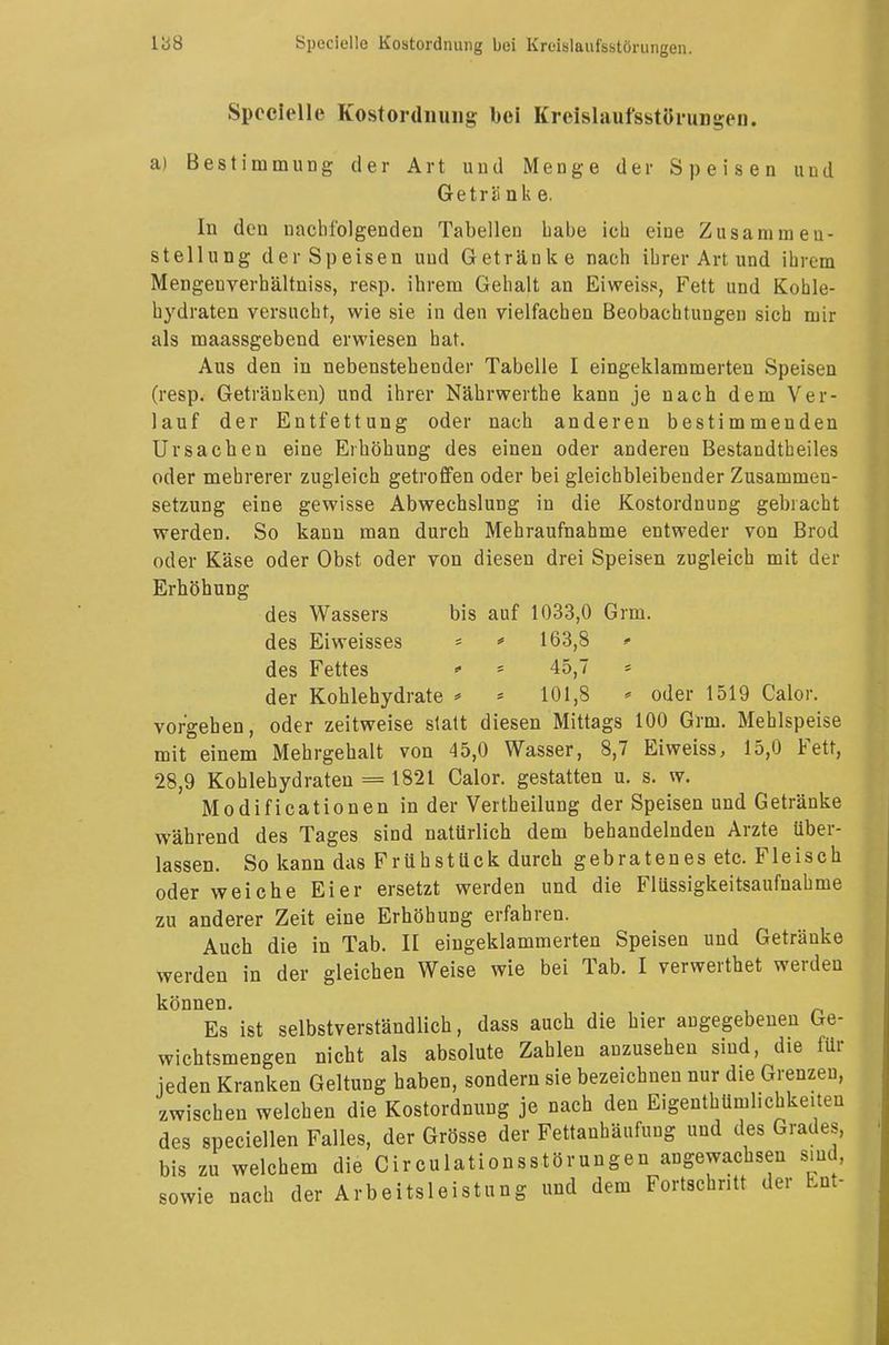 Speclelle Kostordnung bei Kreislaufsstörungen, a) Bestimmung der Art und Menge der Speisen und Geträ nk e. In den nachfolgenden Tabellen babe ich eine Zusammen- stellung der Speisen uud Getränke nach ihrer Art und ihrem Mengeuverhältniss, resp. ihrem Gehalt an Eiweiss, Fett und Kohle- hydraten versucht, wie sie in den vielfachen Beobachtungen sich mir als maassgebend erwiesen hat. Aus den in nebenstehender Tabelle I eingeklammerten Speisen (resp. Getränken) und ihrer Nährwerthe kann je nach dem Ver- lauf der Entfettung oder nach anderen bestimmenden Ursachen eine Erhöhung des einen oder anderen Bestandtbeiles oder mehrerer zugleich getroffen oder bei gleichbleibender Zusammen- setzung eine gewisse Abwechslung in die Kostordnung gebracht werden. So kann man durch Mehraufnahme entweder von Brod oder Käse oder Obst oder von diesen drei Speisen zugleich mit der Erhöhung des Wassers bis auf 1033,0 Grm. des Eiweisses * * 163,8 <■ des Fettes * * 45,7 = der Kohlehydrate * > 101,8 * oder 1519 Calor. vorgehen, oder zeitweise statt diesen Mittags 100 Grm. Mehlspeise mit einem Mehrgehalt von 45,0 Wasser, 8,7 Eiweiss, 15,0 Fett, 28,9 Kohlehydraten = 1821 Calor. gestatten u. s. w. Modificationen in der Vertbeilung der Speisen und Getränke während des Tages sind natürlich dem behandelnden Arzte über- lassen. So kann das Frühstück durch gebratenes etc. Fleisch oder weiche Eier ersetzt werden und die Flüssigkeitsaufnahme zu anderer Zeit eine Erhöhung erfahren. Auch die in Tab. II eingeklammerten Speisen und Getränke werden in der gleichen Weise wie bei Tab. I verwerthet werden können. Es ist selbstverständlich, dass auch die hier angegebenen Ge- wichtsmengen nicht als absolute Zahlen anzusehen sind, die für jeden Kranken Geltung haben, sondern sie bezeichnen nur die Grenzen, zwischen welchen die Kostordnung je nach den Eigentümlichkeiten des specialen Falles, der Grösse der Fettanhäufung uud des Grades, bis zu welchem die Circulationsstörungen angewachsen sind, sowie nach der Arbeitsleistung und dem Fortschritt der Ent-