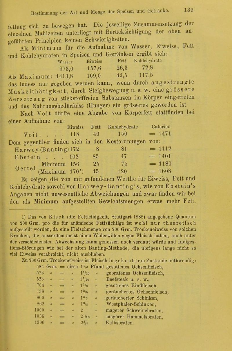 Bestimmung der Art und Menge der Speisen und Getränke. feltung sieb zu bewegen hat. Die jeweilige Zusammensetzung der einzelnen Mahlzeiten unterliegt mit Berücksichtigung der oben an- geführten Principien keinen Schwierigkeiten. Als Minimum für die Aufnahme von Wasser, Eiweiss, Fett und Kohlehydraten in Speisen und Getränken ergibt sich: Wasser Eiweiss Fett Kohlehydrate 973,0 157,6 26,3 72,8 Als Maximum: 1413,8 169,0 42,5 117,5 das indess nur gegeben werden kann, wenn durch angestrengte Muskelthätigkeit, durch Steigbewegung u. s. w. eine grössere Zersetzung von stickstofffreien Substanzen im Körper eingetreten und das Nahrungsbedürfniss (Hunger) ein grösseres geworden ist. Nach Voit dürfte eine Abgabe von Körperfett stattfinden bei einer Aufnahme von: Eiweiss Fett Kohlehydrate Calorien Voit. ... 118 40 150 = 1471 Dem gegenüber finden sich in den Kostordnungen von: Harwey (Banting)172 8 81 = 1112 Ebstein ... 102 85 47 = 1401 Minimum 156 25 75 = 1180 üertel (Maximum 1701) 45 120 = 1608 Es zeigen die von mir gefundenen Werthe für Eiweiss, Kohlehydrate sowohl von Harwey-Banting's, wie von Ebstein's Angaben nicht unwesentliche Abweichungen und zwar finden wir bei den als Minimum aufgestellten Gewichtsmengen etwas mehr Fett, 1) Das von Kisch (die Fettleibigkeit, Stuttgart 1888) angegebene Quantum von 200 Grm. pro die für anämische Fettsüchtige ist wohl nur theoretisch aufgesteUt worden, da eine Fleischmenge von 200 Grm. Trockeneiweiss von solchen Kranken, die ausserdem meist einen Widerwillen gegen Fleisch haben, auch unter der verschiedensten Abwechslung kaum genossen noch verdaut würde und Indiges- tions-Störungen wie bei der alten Banting-Methode, die übrigens lange nicht so viel Eiweiss verabreicht, nicht ausblieben. Zu 200 Grm. Trockeneiweiss ist Fleisch in gekochtem Zustande noth wendig: 584 Grm. = circa l'/o Pfund gesottenes Ochsenfleisch, 523 = = « l1/« - gebratenes Ochsenfleisch, 523 - =» * 1 Vso = Beefsteak u. s. w., 704 « = = lVa » gesottenes Bindfleisch, 738 = = - l2/5 - geräuchertes Ochsenfleisch 800 - = * 135 - geräucherter Schinken, 862 * = - l»/5 - Wcstpbäler-Schinken, 1000 * — = 2 magerer Schweinebraten, 1036 = = - 2 Vis - magerer Hammelsbraten, 1306 = = = 23/r, * Kalbsbraten.