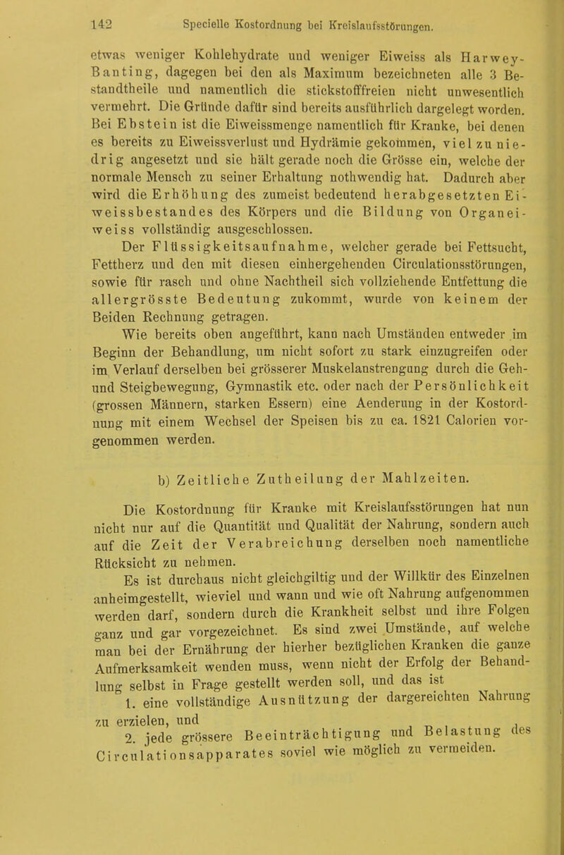 etwas weniger Kohlehydrate und weniger Eiweiss als Harwey- Banting, dagegen bei den als Maximum bezeichneten alle 3 Be- standteile und namentlich die stickstofffreien nicht unwesentlich vermehrt. Die Gründe dafür sind bereits ausführlich dargelegt worden. Bei Ebstein ist die Eiweissmenge namentlich für Kranke, bei denen es bereits zu Eiweissverlust und Hydrämie gekommen, viel zu nie- drig angesetzt und sie hält gerade noch die Grösse ein, welche der normale Mensch zu seiner Erhaltung nothwendig hat. Dadurch aber wird die Erhöhung des zumeist bedeutend herabgesetzten Ei - weissbestandes des Körpers und die Bildung von Organ ei- weiss vollständig ausgeschlossen. Der Flüssigkeitsaufnahme, welcher gerade bei Fettsucht, Fettherz und den mit diesen einhergehenden Circulationsstörungen, sowie für rasch und ohne Nachtheil sich vollziehende Entfettung die allergrösste Bedeutung zukommt, wurde von keinem der Beiden Rechnung getragen. Wie bereits oben angeführt, kann nach Umständen entweder im Beginn der Behandlung, um nicht sofort zu stark einzugreifen oder im Verlauf derselben bei grösserer Muskelanstrengung durch die Geh- und Steigbewegung, Gymnastik etc. oder nach der Persönlichkeit (grossen Männern, starken Essern) eine Aenderung in der Kostord- nung mit einem Wechsel der Speisen bis zu ca. 1821 Calorien vor- genommen werden. b) Zeitliehe Zutheilung der Mahlzeiten. Die Kostordnung für Kranke mit Kreislaufsstörungen hat nun nicht nur auf die Quantität und Qualität der Nahrung, sondern auch auf die Zeit der Verabreichung derselben noch namentliche Rücksicht zu nehmen. Es ist durchaus nicht gleichgiltig und der Willkür des Einzelnen anheimgestellt, wieviel und wann und wie oft Nahrung aufgenommen werden darf, sondern durch die Krankheit selbst und ihre Folgen o-anz und gar vorgezeichnet. Es sind zwei Umstände, auf welche man bei der Ernährung der hierher bezüglichen Kranken die ganze Aufmerksamkeit wenden muss, wenn nicht der Erfolg der Behand- lung selbst in Frage gestellt werden soll, und das ist 1. eine vollständige Ausnützung der dargereichten Nahrung zu erzielen, und 9 jede grössere Beeinträchtigung und Belastung des Circulationsapparates soviel wie möglich zu vermeiden.