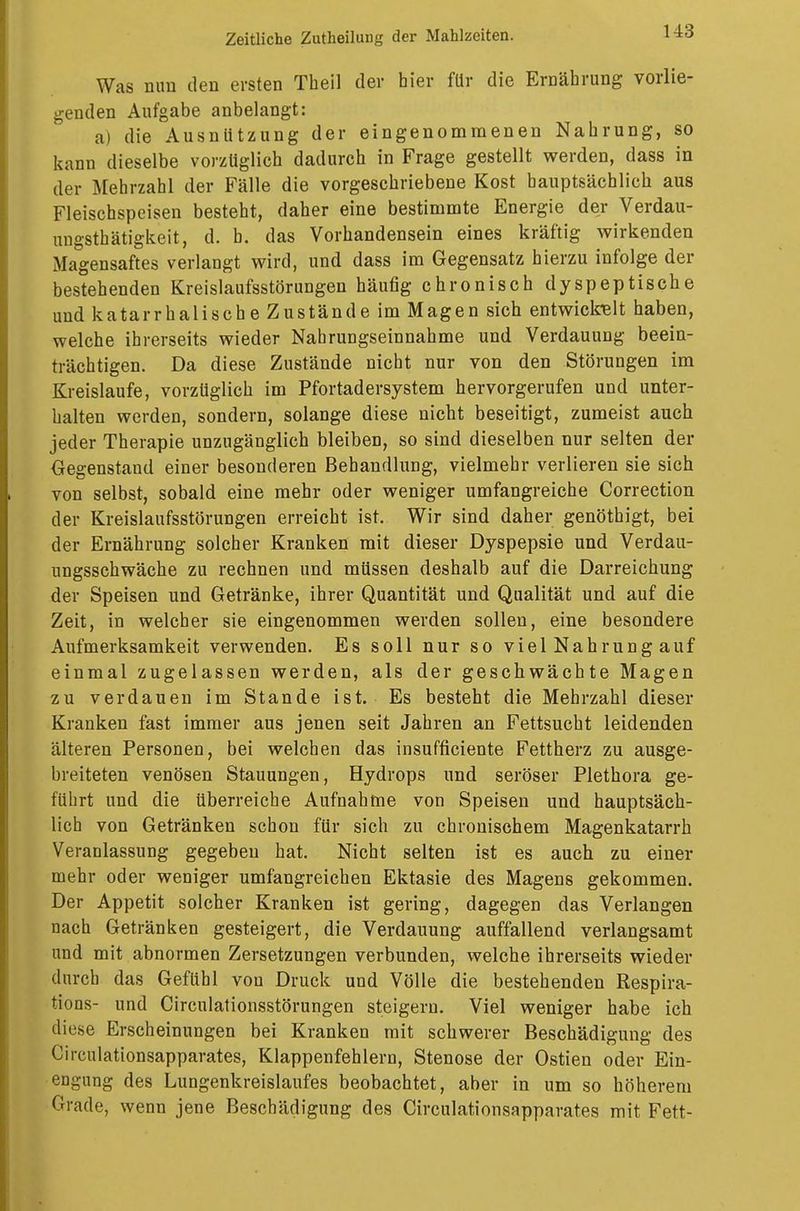 Was nun den ersten Theil der hier für die Ernährung vorlie- genden Aufgabe anbelangt: a) die Ausnützung der eingenommenen Nahrung, so kann dieselbe vorzüglich dadurch in Frage gestellt werden, dass in der Mehrzahl der Fälle die vorgeschriebene Kost hauptsächlich aus Fleischspeisen besteht, daher eine bestimmte Energie der Verdau- uugsthätigkeit, d. b. das Vorhandensein eines kräftig wirkenden Magensaftes verlangt wird, und dass im Gegensatz hierzu infolge der bestehenden Kreislaufsstörungen häufig chronisch dyspeptische und katarrhalische Zustände im Magen sich entwickelt haben, welche ihrerseits wieder Nahrungseinnahme und Verdauung beein- trächtigen. Da diese Zustände nicht nur von den Störungen im Kreislaufe, vorzüglich im Pfortadersystem hervorgerufen und unter- halten werden, sondern, solange diese nicht beseitigt, zumeist auch jeder Therapie unzugänglich bleiben, so sind dieselben nur selten der Gegenstand einer besonderen Behandlung, vielmehr verlieren sie sich von selbst, sobald eine mehr oder weniger umfangreiche Correction der Kreislaufsstörungen erreicht ist. Wir sind daher genöthigt, bei der Ernährung solcher Kranken mit dieser Dyspepsie und Verdau- ungsschwäche zu rechnen und müssen deshalb auf die Darreichung der Speisen und Getränke, ihrer Quantität und Qualität und auf die Zeit, in welcher sie eingenommen werden sollen, eine besondere Aufmerksamkeit verwenden. Es soll nur so vielNahrungauf einmal zugelassen werden, als der geschwächte Magen zu verdauen im Stande ist. Es besteht die Mehrzahl dieser Kranken fast immer aus jenen seit Jahren an Fettsucht leidenden älteren Personen, bei welchen das insufficiente Fettherz zu ausge- breiteten venösen Stauungen, Hydrops und seröser Plethora ge- führt und die überreiche Aufnahme von Speisen und hauptsäch- lich von Getränken schon für sich zu chronischem Magenkatarrh Veranlassung gegeben hat. Nicht selten ist es auch zu einer mehr oder weniger umfangreichen Ektasie des Magens gekommen. Der Appetit solcher Kranken ist gering, dagegen das Verlangen nach Getränken gesteigert, die Verdauung auffallend verlangsamt und mit abnormen Zersetzungen verbunden, welche ihrerseits wieder durch das Gefühl von Druck und Völle die bestehenden Respira- tions- und Circulationsstörungen steigern. Viel weniger habe ich diese Erscheinungen bei Kranken mit schwerer Beschädigung des Circulationsapparates, Klappenfehlern, Stenose der Ostien oder Ein- engung des Lungenkreislaufes beobachtet, aber in um so höherem Grade, wenn jene Beschädigung des Circulationsapparates mit Fett-