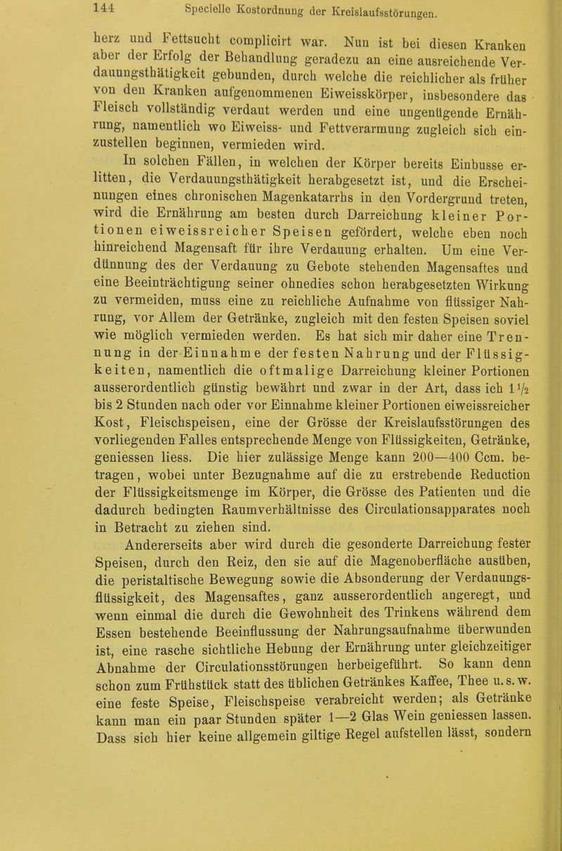 herz imd Fettsucht complicirt war. Nun ist bei diesen Kranken aber der Erfolg der Behandlung geradezu an eine ausreichende Ver- dauungsthätigkeit gebunden, durch welche die reichlicher als früher von den Kranken aufgenommenen Eiweisskörper, insbesondere das Fleisch vollständig verdaut werden und eine ungenügende Ernäh- rung, namentlich wo Eiweiss- und Fettverarmung zugleich sich ein- zustellen beginnen, vermieden wird. In solchen Fällen, in welchen der Körper bereits Einbusse er- litten, die Verdauungsthätigkeit herabgesetzt ist, und die Erschei- nungen eines chronischen Magenkatarrhs in den Vordergrund treten, wird die Ernährung am besten durch Darreichung kleiner Por- tionen eiweissreicher Speisen gefördert, welche eben noch hinreichend Magensaft für ihre Verdauung erhalten. Um eine Ver- dünnung des der Verdauung zu Gebote stehenden Magensaftes und eine Beeinträchtigung seiner ohnedies schon herabgesetzten Wirkung zu vermeiden, muss eine zu reichliche Aufnahme von flüssiger Nah- rung, vor Allem der Getränke, zugleich mit den festen Speisen soviel wie möglich vermieden werden. Es hat sich mir daher eine Tren- nung in der Einnahme der festen Nahrung und der Flüssig- keiten, namentlich die oftmalige Darreichung kleiner Portionen ausserordentlich günstig bewährt und zwar in der Art, dass ich 1V2 bis 2 Stunden nach oder vor Einnahme kleiner Portionen eiweissreicher Kost, Fleischspeisen, eine der Grösse der Kreislaufsstörungen des vorliegenden Falles entsprechende Menge von Flüssigkeiten, Getränke, geniessen Hess. Die hier zulässige Menge kann 200—400 Ccm. be- tragen , wobei unter Bezugnahme auf die zu erstrebende Reduction der Flüssigkeitsmenge im Körper, die Grösse des Patienten und die dadurch bedingten Raumverhältnisse des Circulationsapparates noch in Betracht zu ziehen sind. Andererseits aber wird durch die gesonderte Darreichung fester Speisen, durch den Reiz, den sie auf die Magenoberfläche ausüben, die peristaltische Bewegung sowie die Absonderung der Verdauungs- flüssigkeit, des Magensaftes, ganz ausserordentlich angeregt, und wenn einmal die durch die Gewohnheit des Trinkens während dem Essen bestehende Beeinflussung der Nahrungsaufnahme überwunden ist, eine rasche sichtliche Hebung der Ernährung unter gleichzeitiger Abnahme der Circulationsstörungen herbeigeführt. So kann denn schon zum Frühstück statt des üblichen Getränkes Kaffee, Thee u.s. w. eine feste Speise, Fleischspeise verabreicht werden; als Getränke kann man ein paar Stunden später 1—2 Glas Wein geniessen lassen. Dass sich hier keine allgemein giltige Regel aufstellen lässt, sondern
