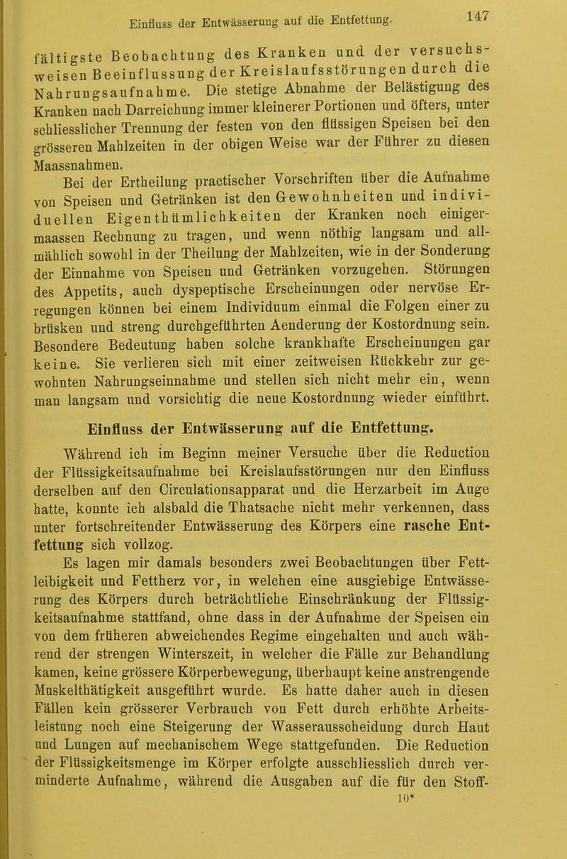 fältigste Beobachtung des Kranken und der versuchs- weisen Beeinflussung der Kreislaufsstörungen durch die Nahrungsaufnahme. Die stetige Abnahme der Belästigung des Kranken nach Darreichung immer kleinerer Portionen und öfters, unter schliesslicher Trennung der festen von den flüssigen Speisen bei den grösseren Mahlzeiten in der obigen Weise war der Führer zu diesen Maassnahmen. Bei der Ertheilung practischer Vorschriften über die Aufnahme von Speisen und Getränken ist den Gewohnheiten und indivi- duellen Eigenthümlichkeiten der Kranken noch einiger- maassen Rechnung zu tragen, und wenn nöthig langsam und all- mählich sowohl in der Theilung der Mahlzeiten, wie in der Sonderung der Einnahme von Speisen und Getränken vorzugehen. Störungen des Appetits, auch dyspeptische Erscheinungen oder nervöse Er- regungen können bei einem Individuum einmal die Folgen einer zu brüsken und streng durchgeführten Aenderung der Kostordnung sein. Besondere Bedeutung haben solche krankhafte Erscheinungen gar keine. Sie verlieren sich mit einer zeitweisen Rückkehr zur ge- wohnten Nahrungseinnahme und stellen sich nicht mehr ein, wenn man langsam und vorsichtig die neue Kostordnung wieder einführt. Einfluss der Entwässerung auf die Entfettung. Während ich im Beginn meiner Versuche über die Reduction der Flüssigkeitsaufnahme bei Kreislaufsstörungen nur den Einfluss derselben auf den Circulationsapparat und die Herzarbeit im Auge hatte, konnte ich alsbald die Thatsache nicht mehr verkennen, dass unter fortschreitender Entwässerung des Körpers eine rasche Ent- fettung sich vollzog. Es lagen mir damals besonders zwei Beobachtungen über Fett- leibigkeit und Fettherz vor, in welchen eine ausgiebige Entwässe- rung des Körpers durch beträchtliche Einschränkung der Flüssig- keitsaufnahme stattfand, ohne dass in der Aufnahme der Speisen ein von dem früheren abweichendes Regime eingehalten und auch wäh- rend der strengen Winterszeit, in welcher die Fälle zur Behandlung kamen, keine grössere Körperbewegung, überhaupt keine anstrengende Muskelthätigkeit ausgeführt wurde. Es hatte daher auch in diesen Fällen kein grösserer Verbrauch von Fett durch erhöhte Arbeits- leistung noch eine Steigerung der Wasserausscheidung durch Haut und Lungen auf mechanischem Wege stattgefunden. Die Reduction der Flüssigkeitsmenge im Körper erfolgte ausschliesslich durch ver- minderte Aufnahme, während die Ausgaben auf die für den Stoff- 10*