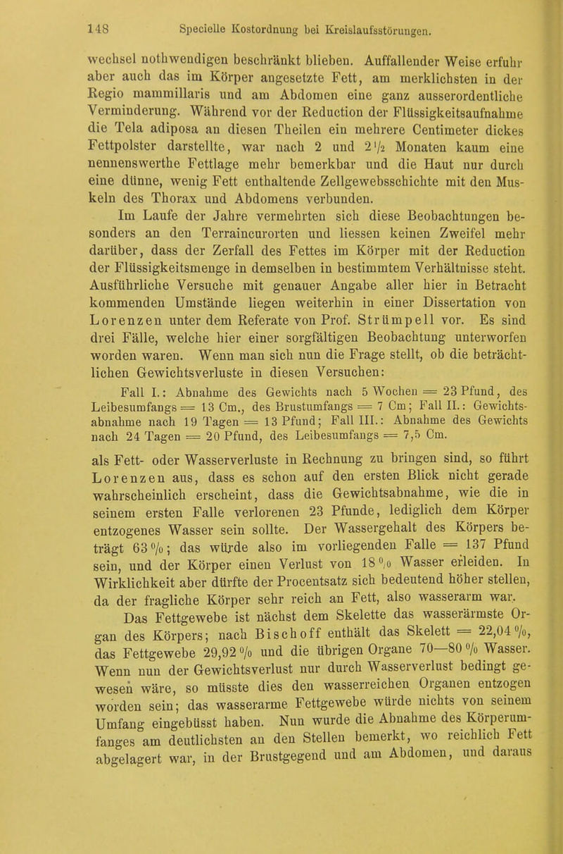 Wechsel notwendigen beschränkt blieben. Auffallender Weise erfuhr aber auch das im Körper angesetzte Fett, am merklichsten in der Regio mammillaris und am Abdomen eine ganz ausserordentliche Verminderung. Während vor der Reduction der FlUssigkeitsaufnahme die Tela adiposa an diesen Theilen ein mehrere Centimeter dickes Fettpolster darstellte, war nach 2 und 2'/2 Monaten kaum eine nennenswerthe Fettlage mehr bemerkbar und die Haut nur durch eine dünne, wenig Fett enthaltende Zellgewebsschichte mit den Mus- keln des Thorax und Abdomens verbunden. Im Laufe der Jahre vermehrten sich diese Beobachtungen be- sonders an den Terraincurorten und Hessen keinen Zweifel mehr darüber, dass der Zerfall des Fettes im Körper mit der Reduction der Flüssigkeitsmenge in demselben in bestimmtem Verhältnisse steht. Ausführliche Versuche mit genauer Angabe aller hier in Betracht kommenden Umstände liegen weiterhin in einer Dissertation von Lorenzen unter dem Referate von Prof. Strümpell vor. Es sind drei Fälle, welche hier einer sorgfältigen Beobachtung unterworfen worden waren. Wenn man sich nun die Frage stellt, ob die beträcht- lichen Gewichtsverluste in diesen Versuchen: Fall I.: Abnahme des Gewichts nach 5 Wochen = 23 Pfund, des Leibesumfangs = 13 Cm., des Brustumfangs = 7 Cm; Fall IL: Gewichts- abnahme nach 19 Tagen = 13 Pfund; Fall III.: Abnahme des Gewichts nach 24 Tagen = 20 Pfund, des Leibesumfangs = 7,5 Cm. als Fett- oder Wasserverluste in Rechnung zu bringen sind, so führt Lorenzen aus, dass es schon auf den ersten Blick nicht gerade wahrscheinlich erscheint, dass die Gewichtsabnahme, wie die in seinem ersten Falle verlorenen 23 Pfunde, lediglich dem Körper entzogenes Wasser sein sollte. Der Wassergehalt des Körpers be- trägt 63%; das würde also im vorliegenden Falle =137 Pfund sein, und der Körper einen Verlust von 18°,o Wasser erleiden. In Wirklichkeit aber dürfte der Procentsatz sich bedeutend höher stellen, da der fragliche Körper sehr reich an Fett, also wasserarm war. Das Fettgewebe ist nächst dem Skelette das wasserärmste Or- gan des Körpers; nach Bisch off enthält das Skelett = 22,04%, das Fettgewebe 29,92 °/o und die übrigen Organe 70—80 % Wasser. Wenn nun der Gewichtsverlust nur durch Wasserverlust bedingt ge- wesen wäre, so müsste dies den wasserreichen Organen entzogen worden sein; das wasserarme Fettgewebe würde nichts von seinem Umfang eingebüsst haben. Nun wurde die Abnahme des Körperum- fänges am deutlichsten an den Stellen bemerkt, wo reichlich Fett abgelagert war, in der Brustgegend und am Abdomen, und daraus