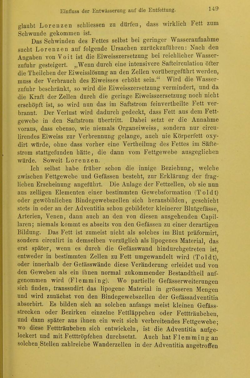 glaubt Lorenzen schliessen zu dürfen, dass wirklich Fett zum Schwunde gekommen ist. Das Schwinden des Fettes selbst bei geringer Wasseraufnahme sucht Lorenzen auf folgende Ursachen zurückzuführen: Nach den Angaben von Voit ist die Eiweisszersetzung bei reichlicher Wasser- zufuhr gesteigert. „Wenn durch eine intensivere Saftcirculation öfter die Theilchen der Eiweisslösung an den Zellen vorübergeführt werden, muss der Verbrauch des Eiweisses erhöht sein. Wird die Wasser- zufuhr beschränkt, so wird die Eiweisszersetzung vermindert, und da die Kraft der Zellen durch die geringe Eiweisszersetzung noch nicht erschöpft ist, so wird nun das im Saftstrom feinvertheilte Fett ver- brannt. Der Verlust wird dadurch gedeckt, dass Fett aus dem Fett- gewebe in den Saftstrom übertritt. Dabei setzt er die Annahme voraus, dass ebenso, wie niemals Organeiweiss, sondern nur circu- lirendes Eiweiss zur Verbrennung gelange, auch nie Körperfett oxy- dirt würde, ohne dass vorher eine Vertheilung des Fettes im Säfte- strom stattgefunden hätte, die dann vom Fettgewebe ausgeglichen würde. Soweit Lorenzen. Ich selbst habe früher schon die innige Beziehung, welche zwischen Fettgewebe und Gefässen besteht, zur Erklärung der frag- lichen Erscheinung angeführt. Die Anlage der Fettzellen, ob sie nun aus zelligen Elementen einer bestimmten Gewebsformation (Toidt) oder gewöhnlichen Bindegewebszellen sich herausbilden, geschieht stets in oder an der Adventitia schon gebildeter kleinerer Blutgefässe, Arterien, Venen, dann auch an den von diesen ausgehenden Capil- laren; niemals kommt es abseits von den Gefässen zu einer derartigen Bildung. Das Fett ist zumeist nicht als solches im Blut präformirt, sondern circulirt in demselben vorzüglich als lipogenes Material, das erst später, wenn es durch die Gefässwand hindurchgetreten ist, entweder in bestimmten Zellen zu Fett umgewandelt wird (Toidt), oder innerhalb der Gefässwände diese Veränderung erleidet und von den Geweben als ein ihnen normal zukommender Bestandtheil auf- genommen wird (Flemming). Wo partielle Gefässerweiterungen sich finden, transsudirt das lipogene Material in grösseren Mengen und wird zunächst von den Bindegewebszellen der Gefässadventitia absorbirt. Es bilden sich an solchen anfangs meist kleinen Gefäss- strecken oder Bezirken einzelne Fettläppchen oder Fettträubchen, und dann später aus ihnen ein weit sich verbreitendes Fettgewebe; wo diese Fettträubchen sich entwickeln, ist die Adventitia aufge- lockert und mit Fetttröpfchen durchsetzt. Auch hat Flem ming an solchen Stellen zahlreiche Wanderzellen in der Adventitia angetroffen