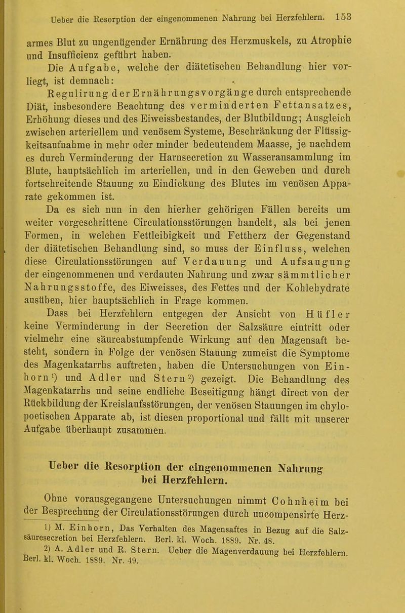 armes Blut zu ungenügender Ernährung des Herzmuskels, zu Atrophie und Insuffizienz geführt haben. Die Aufgabe, welche der diätetischen Behandlung hier vor- liegt, ist demnach: Regulirung der Ernährungs Vorgänge durch entsprechende Diät, insbesondere Beachtung des verminderten Fettansatzes, Erhöhung dieses und des Eiweissbestandes, der Blutbildung; Ausgleich zwischen arteriellem und venösem Systeme, Beschränkung der Flüssig- keitsaufnahme in mehr oder minder bedeutendem Maasse, je nachdem es durch Verminderung der Harnsecretion zu Wasseransammlung im Blute, hauptsächlich im arteriellen, und in den Geweben und durch fortschreitende Stauung zu Eindickung des Blutes im venösen Appa- rate gekommen ist. Da es sich nun in den hierher gehörigen Fällen bereits um weiter vorgeschrittene Circulationsstörungen handelt, als bei jenen Formen, in welchen Fettleibigkeit und Fettherz der Gegenstand der diätetischen Behandlung sind, so muss der Einfluss, welchen diese Circulationsstörungen auf Verdauung und Aufsaugung der eingenommenen und verdauten Nahrung und zwar sämmtlicher Nahrungsstoffe, des Eiweisses, des Fettes und der Kohlehydrate ausüben, hier hauptsächlich in Frage kommen. Dass bei Herzfehlern entgegen der Ansicht von H ü f 1 e r keine Verminderung in der Secretion der Salzsäure eintritt oder vielmehr eine säureabstumpfende Wirkung auf den Magensaft be- steht, sondern in Folge der venösen Stauung zumeist die Symptome des Magenkatarrhs auftreten, haben die Untersuchungen von Ein- horn1) und Adler und Stern2) gezeigt. Die Behandlung des Magenkatarrhs und seine endliche Beseitigung hängt direct von der Rückbildung der Kreislaufsstörungen, der venösen Stauungen im chylo- poetischen Apparate ab, ist diesen proportional und fällt mit unserer Aufgabe überhaupt zusammen. Ueber die Resorption der eingenommenen Nahrung bei Herzfehlern. Ohne vorausgegangene Untersuchungen nimmt Cohnheim bei der Besprechung der Circulationsstörungen durch uncompensirte Herz- 1) M. Einhorn, Das Verhalten des Magensaftes in Bezug auf die Salz- säuresecretion bei Herzfehlern. Berl. kl. Woch. 1889. Nr. 48. 2) A. Adler und R. Stern. Ueber die Magenverdauung bei Herzfehlern Berl. kl. Woch. 1889. Nr. -19.
