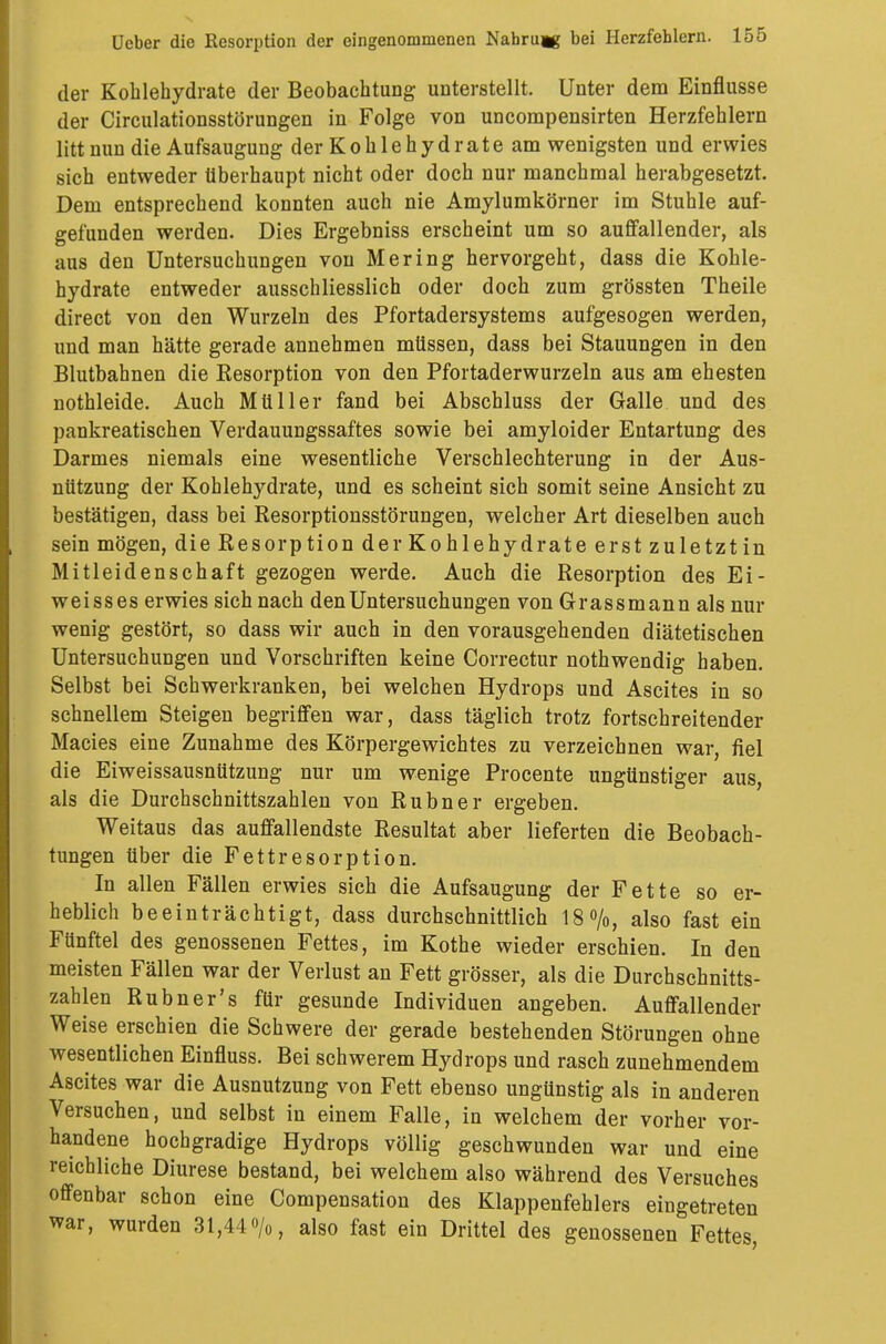 der Kohlehydrate der Beobachtung unterstellt. Unter dem Einflüsse der Circulationsstörungen in Folge von uncompensirten Herzfehlern litt nun die Aufsaugung der Kohlehydrate am wenigsten und erwies sich entweder überhaupt nicht oder doch nur manchmal herabgesetzt. Dem entsprechend konnten auch nie Amylumkörner im Stuhle auf- gefunden werden. Dies Ergebniss erscheint um so auffallender, als aus den Untersuchungen von Mering hervorgeht, dass die Kohle- hydrate entweder ausschliesslich oder doch zum grössten Theile direct von den Wurzeln des Pfortadersystems aufgesogen werden, und man hätte gerade annehmen müssen, dass bei Stauungen in den Blutbahnen die Resorption von den Pfortaderwurzeln aus am ehesten nothleide. Auch Müller fand bei Abschluss der Galle und des pankreatischen Verdauungssaftes sowie bei amyloider Entartung des Darmes niemals eine wesentliche Verschlechterung in der Aus- nützung der Kohlehydrate, und es scheint sich somit seine Ansicht zu bestätigen, dass bei Resorptionsstörungen, welcher Art dieselben auch sein mögen, die Resorption der Kohlehydrate erst zuletztin Mitleidenschaft gezogen werde. Auch die Resorption des Ei- weisses erwies sich nach den Untersuchungen von Grassmann als nur wenig gestört, so dass wir auch in den vorausgehenden diätetischen Untersuchungen und Vorschriften keine Correctur nothwendig haben. Selbst bei Schwerkranken, bei welchen Hydrops und Ascites in so schnellem Steigen begriffen war, dass täglich trotz fortschreitender Macies eine Zunahme des Körpergewichtes zu verzeichnen war, fiel die Eiweissausnützung nur um wenige Procente ungünstiger aus, als die Durchschnittszahlen von Rubner ergeben. Weitaus das auffallendste Resultat aber lieferten die Beobach- tungen über die Fettresorption. In allen Fällen erwies sich die Aufsaugung der Fette so er- heblich beeinträchtigt, dass durchschnittlich 18%, also fast ein Fünftel des genossenen Fettes, im Kothe wieder erschien. In den meisten Fällen war der Verlust an Fett grösser, als die Durchschnitts- zahlen Rubner's für gesunde Individuen angeben. Auffallender Weise erschien die Schwere der gerade bestehenden Störungen ohne wesentlichen Einfluss. Bei schwerem Hydrops und rasch zunehmendem Ascites war die Ausnutzung von Fett ebenso ungünstig als in anderen Versuchen, und selbst in einem Falle, in welchem der vorher vor- handene hochgradige Hydrops völlig geschwunden war und eine reichliche Diurese bestand, bei welchem also während des Versuches offenbar schon eine Compensation des Klappenfehlers eingetreten war, wurden 31,44o/o, also fast ein Drittel des genossenen Fettes