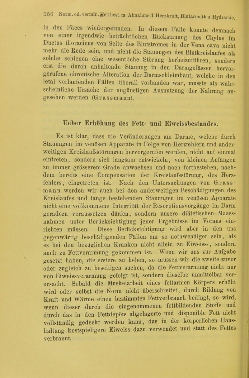 in den Fäces wiedergefunden. In diesem Falle konnte demnach von einer irgendwie beträchtlichen Rückstauung des Chylus im Ductus thoracica von Seite des Blutstromes in der Vena cava nicht mehr die Rede sein, und nicht die Stauungen des Blutkreislaufes als solche schienen eine wesentliche Störung herbeizuführen, sondern erst die durch anhaltende Stauung in den Darmgefässen hervor- gerufene chronische Alteration der Darmschleimhaut, welche in den letal verlaufenden Fällen überall vorhanden war, musste als wahr- scheinliche Ursache der ungünstigen Ausnutzung der Nahrung an- gesehen werden (Grassmann). Uebcr Erhöhung des Fett- und Eiweissbestandes. Es ist klar, dass die Veränderungen am Darme, welche durch Stauungen im venösen Apparate in Folge von Herzfehlern und ander- weitigen Kreislaufsstörungen hervorgerufen werden, nicht auf einmal eintreten, sondern sich langsam entwickeln, von kleinen Anfängen zu immer grösserem Grade anwachsen und noch fortbestehen, nach- dem bereits eine Compensation der Kreislaufsstörung, des Herz- fehlers, eingetreten ist. Nach den Untersuchungen von Grass- mann werden wir auch bei den anderweitigen Beschädigungen des Kreislaufes und lange bestehenden Stauungen im venösen Apparate nicht eine vollkommene Integrität der Resorptionsvorgänge im Darm geradezu voraussetzen dürfen, sondern unsere diätetischen Maass- nahmen unter Berücksichtigung jener Ergebnisse im Voraus ein- richten müssen. Diese Berücksichtigung wird aber in den uns gegenwärtig beschäftigenden Fällen um so notwendiger sein, als es bei den bezüglichen Kranken nicht allein zu Eiweiss-, sondern auch zu Fettverarmung gekommen ist. Wenn wir uns zur Aufgabe gesetzt haben, die erstere zu heben, so müssen wir die zweite zuvor oder zugleich zu beseitigen suchen, da die Fettverarmung nicht nur von Eiweissverarmung gefolgt ist, sondern dieselbe unmittelbar ver- ursacht. Sobald die Muskelarbeit eines fettarmen Körpers erhöht wird oder selbst die Norm nicht überschreitet, durch Bildung von Kraft und Wärme einen bestimmten Fettverbrauch bedingt, so wird, wenn dieser durch die eingenommenen fettbildenden Stoffe und durch das in den Fettdepöts abgelagerte und disponible Fett nicht vollständig gedeckt werden kann, das in der körperlichen Haus- haltung kostspieligere Eiweiss dazu verwendet und statt des Fettes verbrannt.