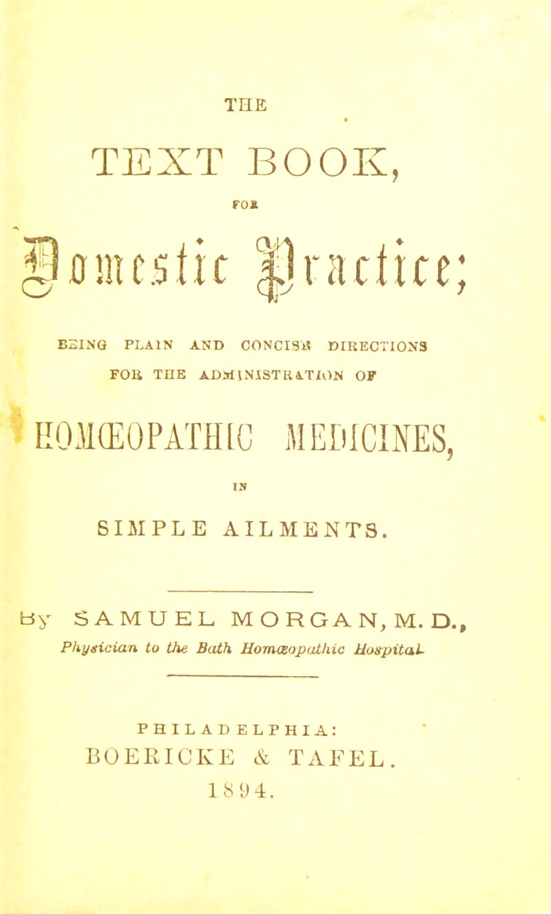 THE TEXT BOOK, FOK BSING PLAIN AND CONCISE DIRECTIONS FOU THE ADMlNISTKiTION OF EOMCEOPATPKC MEDICIMS, IS SIMPLE AILMENTS. tJy SAMUEL M O R G A N, M. D., Phygician to the Bath Homaopathic Uospital PHILADELPHIA: BOERICKE & TAFEL. 18 9 4.