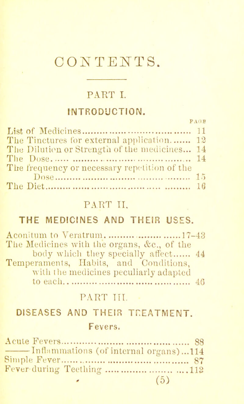 GONTEi^TS. PART I. INTRODUCTION. PAdB List of Medicines 11 Tlie Tinctures I'or external applicalinn 12 The Dilutiim or Strunn'tn of tlie medicines... 14 The Dose .X 14 The fi'equeucy or necessary repdil ion of tlie Dose 1 ■) The Diet 16 PART IT. THE MEDICINES AND THEIR USES. Acoiiitum to Veiatrura 17-43 The Medicines with the organs, &c., of the ho(\y which they specially affect 44 Temperaments, Habits, and Conditions, Avilh I he medicines peculiarly adapted to each 4G PART TIT. DISEASES AND THEIR THEATMENT. Fevers. Acute Fevers 88 Inflammations (of internal organs)...114 Pimple Fever 87 Fever during Teething 113