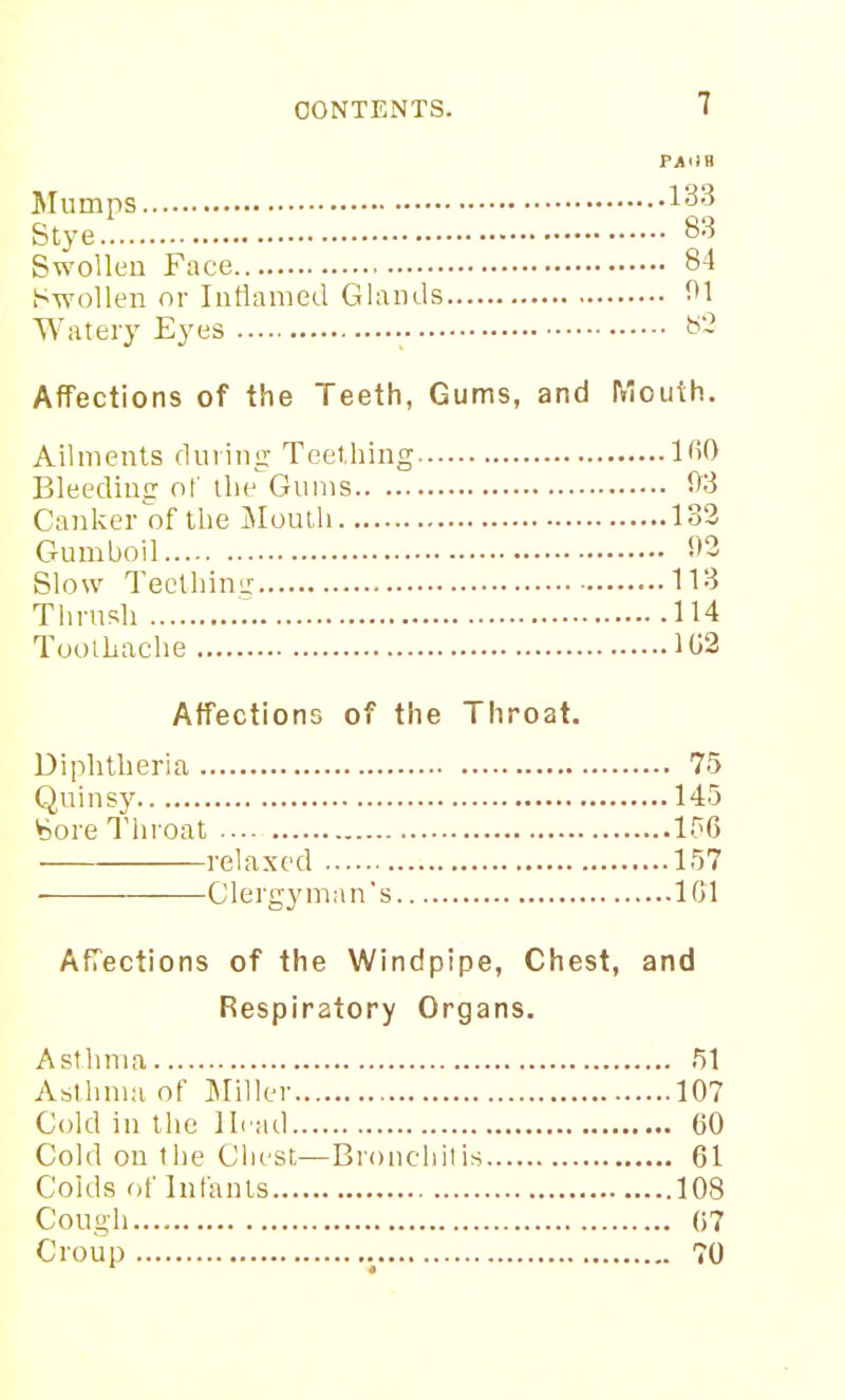 Mumps Stye.! 83 Swollen Face 84 Swollen or Intlanied Glands 01 Watery Eyes ^- Affections of the Teeth, Gums, and Mouth. Ailments during Teething IfiO Bleediujr o[' the Gums 03 Canker of the Moulh 132 Gumboil 03 Slow TeclhiniT 113 Tlirnsh 114 Toothache 102 Affections of the Throat. Diphtheria 75 Quinsy 145 y^ore Throat 15G relaxed 157 ClergjMnan's IGl Affections of the Windpipe, Chest, and Respiratory Organs. Asthma 51 Asthma of Miller 107 Cold in the Ih ad GO Cold on the Chest—Bronchitis 61 Colds of Infants 108 Cough G7 Croup 70