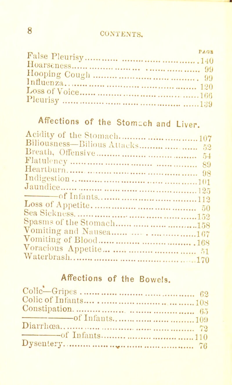CO.NTKNTS. False Pleurisy , Hoarseness r n ilooping Cou-ii <')<» Influenza   Ixiss of Voice l'Jt;urisy !!!'j;ju AfFection8 of the StorriLch and Liver. Aci'lily of the Siomach li,7 Biliousness—Bilious Aiiacks... .-o Breatli, Offensive '^,4 Flatulency  Heartburn fji^ Indiyeslion -^[^'^ Jaundice ,0- , I -i j ■ ot Inlants Ijo Loss of Appetite 50 Sea Sickness 'j!?^ Spasms of the Stomach .!'l58 Vomiting and Nausea 107 Vomiting of Blood ujs Voracious Appetite .'.'.'.'.'.*!!.' Til Waterbrasli .'170 Affections of the Bowels. Colic—Gripes (-2 Colic of Infants 108 Constipation ] of Infouts 1(1!) Diarrhoea 73 of Infants ]]0 Dysentery , 7^3 0