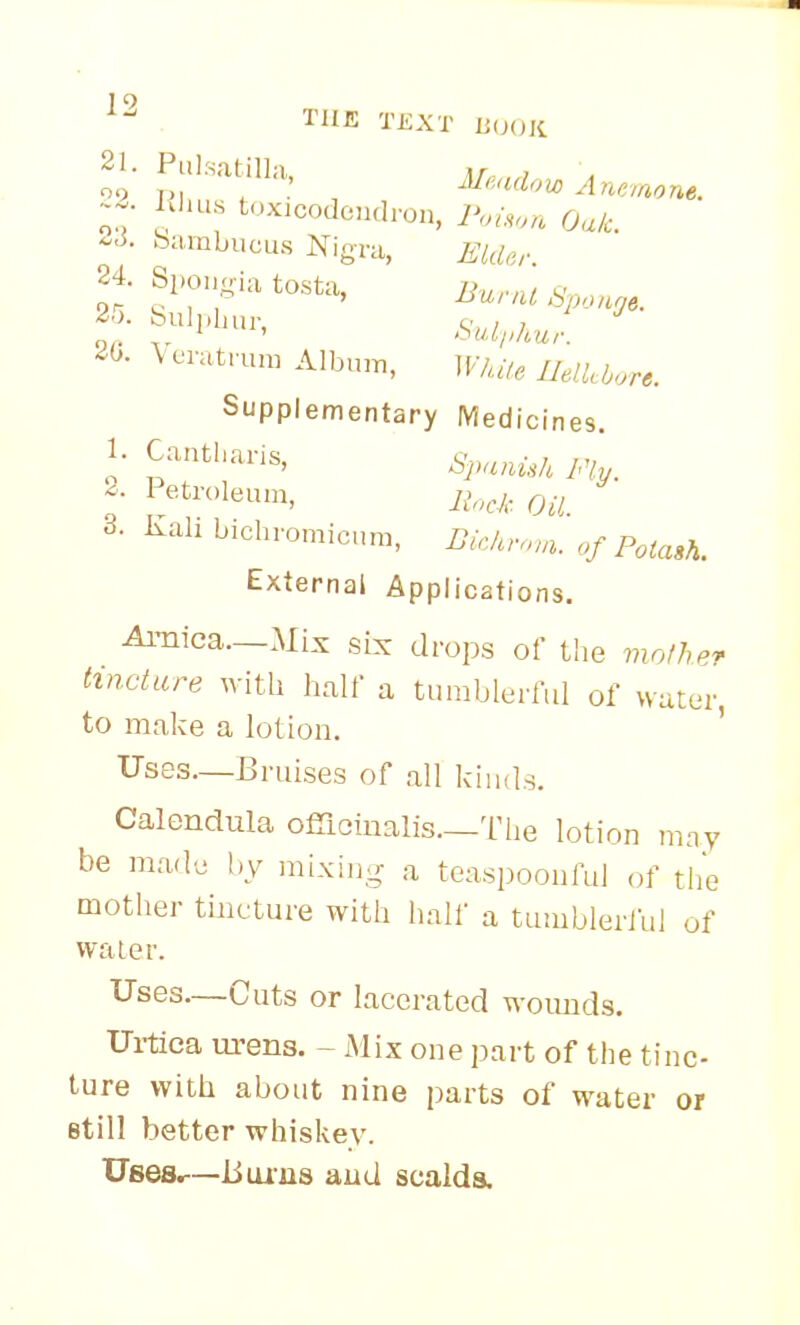 ^2 THE TEXT liiH,li 21. Pulrsatilla, Ar ' IJius t,.xicodon,Iron, 2'oi,,,„ fjalc. -i. bambucus Nigra, Elder. ^0. \ eratrun) Album, ]F/,.7<. Supplementary Medicines. I- Fly. 1 etn.leum, y^.cA Qu 3. Kah bichromicum, i?/,/,,,.,,. of Potash. External Applications. Amica._Mix six drops of the molher tincture with half a tumbleriul of water, to make a lotion. ' Uses—Bruises of all kiiuls. Calendula ofiiciualis.—The lotion may be made by mixiii^r a teaspoouful of tlie mother tincture with half a tumbleriul of vvaier. Uses—Cuts or lacerated woimds. Ui-tiea m-ens. - Mix one part of the tine- ture with about nine parts of water or still better whiskey. Usesr—liuius aud scalds.