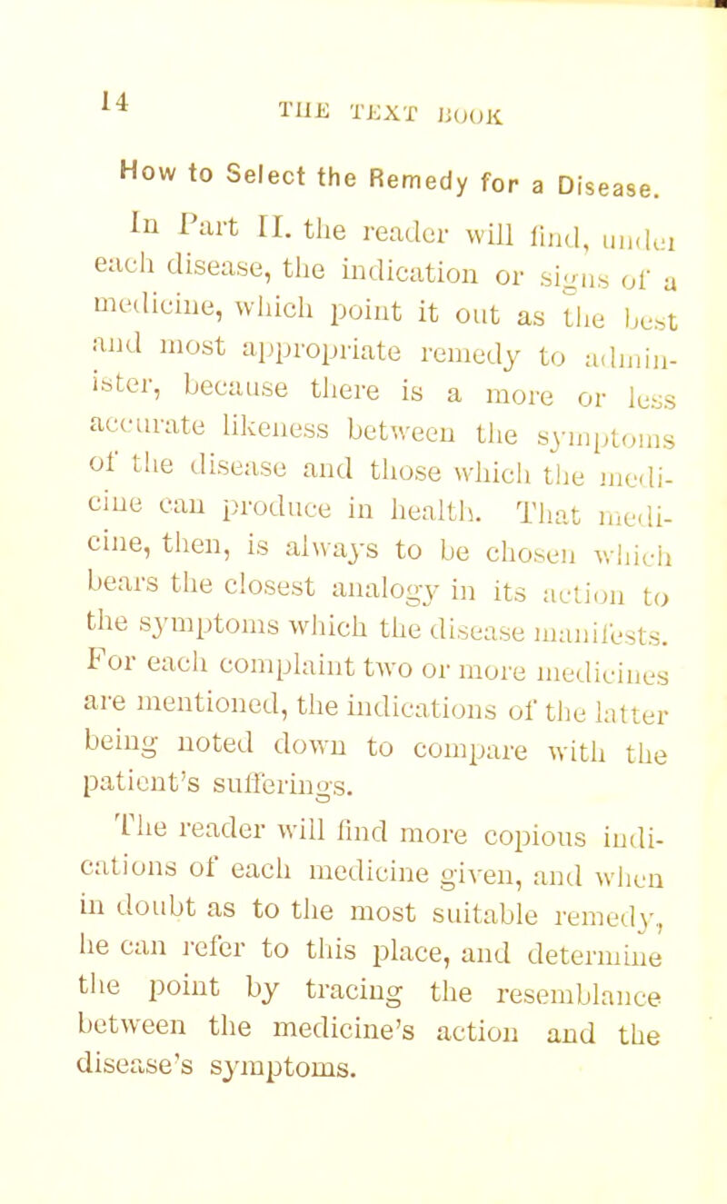 u THE TKXT iiOOK How to Select the Remedy for a Disease. In Part 11. the reader will find, uikIui each disease, the indication or sigu.s of a medicine, wiiich point it out as tlie lje..t and most appropriate remedy to admin- ister, because there is a more or less accurate likeness between the symptoms of the disease and those whicli tlie medi- cine can produce in health. Tiiat nie<!i- cine, then, is always to be cho.sen wliieh bears the closest analogy in its action to the symptoms which the disease manilests. For each complaint two or more medicines are mentioned, the indications of the latter being noted down to compare witli the patient's sufferings. The reader will find more copious indi- cations of each medicine given, and wiien in doubt as to the most suitable remedy, he can j-efer to this place, and determine the point by tracing the resemblance between the medicine's action and the disease's symptoms.