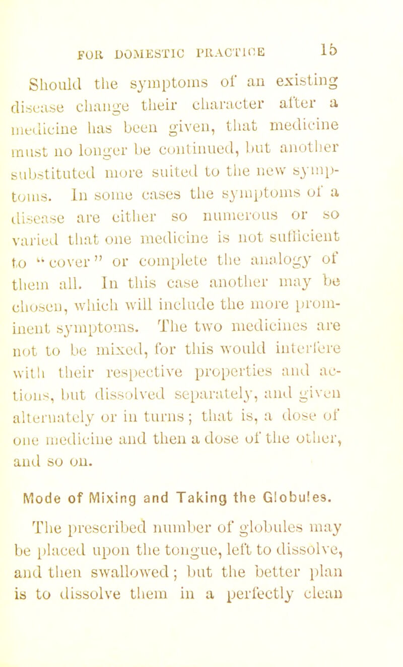 Should the symptoms of an existing disease change their character after a iiifdicine has been given, that medicine must no longer be continued, but another sub.-ititutcd more suited to tiie new symp- touis. In some cases the symptoms of a ilisease are either so numerous or so varied that one medicine is not sutlicient to ^* cover or complete tlie analogy of tliem all. In this case another ma}^ be clioseu, which will include the more prom- inent symptoms. The two medicines are not to be mixed, for this would interfere with their respective properties and ac- tions, but dissolved separately, and given alter\iately or in turns; that is, a dose of one medicine and then a dose of the other, and so on. Mode of Mixing and Taking the Globules. Tlie prescribed number of globules may be [)laced upon the tongue, left to dissolve, and then swallow^ed; but the better plan is to dissolve them in a perfectly clean