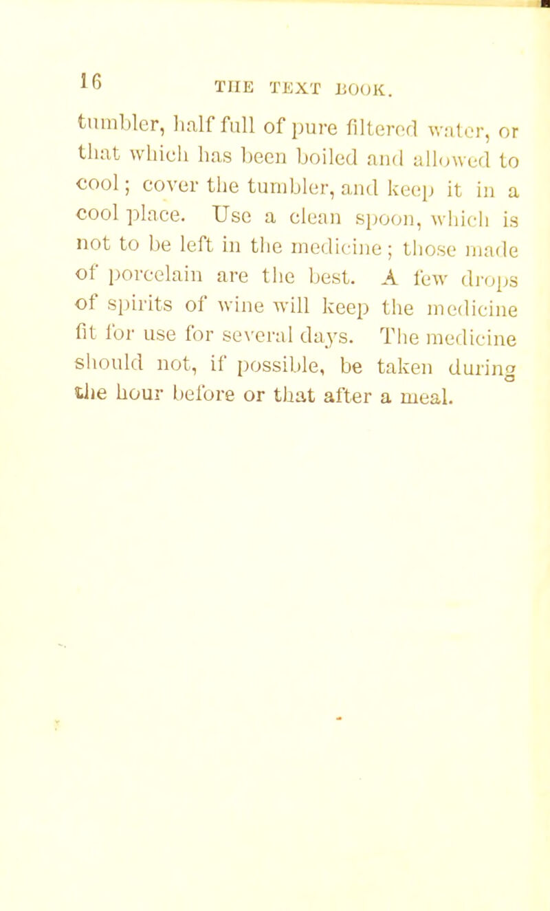 tumbler, lialf full of pure filtered water, or that which has hecn boiled and allowed to cool; cover the tumbler, and keei^ it in a cool place. Use a clean spoon, wiiich is not to be left in the medicine; tliose made of porcelain are the best. A few drops of spirits of wine will keep the medicine fit for use for se\'eral days. The medicine should not, if possible, be taken durino liie hour before or that after a meal.