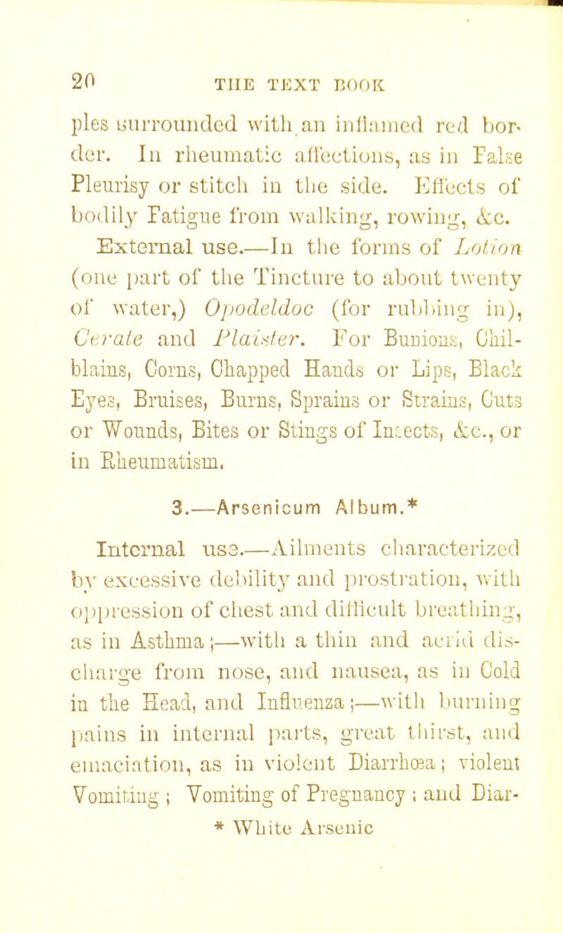 pies uuiTounded with an inlluined red bor- der. Ill rheumatic affections, as in False Pleurisy or stitch iu the side. Effects of bodily Fatigue from wallving, rowing, <tc. External use.—In the forms of Lotion (one part of the Tincture to about twenty of water,) Opodeldoc (for rubbing in), Gtrate and Flai.</ej\ For Bunion.^, Chil- blains, Corns, Chapped Hands or Lips, Black Eyes, Bruises, Burns, Sprains or Strains, Cuts or Wounds, Bites or Stings of Injects, &c., or in Fbheumatism, 3.—Arsenicum Album.* Internal txs3.—Ailments characterized by excessive debilit}' and prosti-ation, with oj)pression of chest and difficult breathing, as iu Asthma;—with a thin and acrid dis- charge from nose, and nausea, as in Cold in the Head, and Influenza;—with burning [)ains in internal parts, great thirst, and emaciation, as in violent Diarrhea; violent Vomiting ; Vomiting of Pregnancy ; aud Diar- * White Arsenic