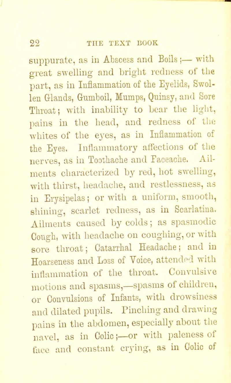 suppurate, as in AbsceKS and Boils;— with great swelling and briglit redness of the part, as in luflammation of the Eyelids, Swol- len Glands, Gumboil, Mumps, Quinsy, and Sore Throat; with inability to bear the light, pains in the head, and redness ol' the whites of the eyes, as in Inflammation of the Eyes. Inflammatory affections of the nerves, as in Toothache and ra,ceaohe. Ail- ments characterized by red, hot swelling, with thirst, headache, and restlessness, as in Erysipelas; or with a uniform, smooth, shining, scarlet redness, as in Scarlatina. Ailments caused by colds; as spasmodic Cough, with headache on coughmg, or with sore throat; Catarrhal Headache; and in Hoarseness and Loss of Voice, attended with inflammation of the throat. Convulsive motions and spasms,—spasms of children, or Convulsions of Infants, with drowsiness and dilated pupils. Pmching and drawing pains in the abdomen, especially about the navel, as in Colic;—or with paleness of face and constant crying, as in Colic of