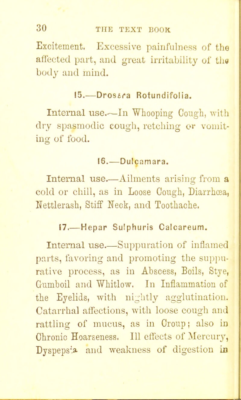 Excitement. Excessive painfulness of the aflected part, and great irritability oi tlie body and mind. 15.—Drosira Rotundifolia. Internal use.—In Whooping Cough, with dry spasmodic cougli, retching or vomit- ing of food. 16.—Dulcamara. Internal use.—Ailments arisins; from a cold or chill, as in Loose Cough, Diarrhcsa, Uettlerash, Stiff Neck, and Toothache. 17.—Kepap Sulphuris Calcareum. Internal use.—Suppuration of inflamed parts, favoring and promoting the suppu- rative process, as in Abscess, Boils, Stye, Gumboil and Whitlow. In Inflammation of the Eyelids, with ni_,iitly agglutination. Catarrhal affections, with loose cough and rattling of mucus, as in Croup; also in Chronic Hoarseness. Ill clTects of Mercury, Dyspeps-> and weakness of digestion in